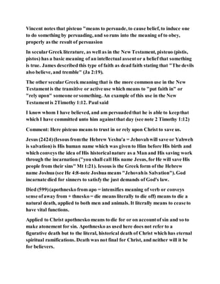 Vincent notes that pisteuo "means to persuade, to cause belief, to induce one
to do something by persuading, and so runs into the meaning of to obey,
properly as the result of persuasion
In secularGreek literature, as well as in the New Testament, pisteuo (pistis,
pistos) has a basic meaning of an intellectual assentor a belief that something
is true. James describedthis type of faith as dead faith stating that "The devils
also believe, and tremble" (Ja 2:19).
The other secularGreek meaning that is the more common use in the New
Testamentis the transitive or active use which means to "put faith in" or
"rely upon" someone orsomething. An example of this use in the New
Testamentis 2Timothy 1:12. Paul said
I know whom I have believed, and am persuadedthat he is able to keepthat
which I have committed unto him againstthat day (see note 2 Timothy 1:12)
Comment: Here pisteuo means to trust in or rely upon Christ to save us.
Jesus (2424)(Iesous fromthe Hebrew Yeshu'a = Jehovahwill save or Yahweh
is salvation) is His human name which was given to Him before His birth and
which conveys the idea of His historicalnature as a Man and His saving work
through the incarnation ("you shall call His name Jesus, forHe will save His
people from their sins" Mt 1:21). Iesous is the Greek form of the Hebrew
name Joshua (see He 4:8-note Joshua means "Jehovahis Salvation"). God
incarnate died for sinners to satisfythe just demands of God's law.
Died (599)(apothnesko from apo = intensifies meaning of verb or conveys
sense ofaway from + thnesko = die means literally to die off) means to die a
natural death, applied to both men and animals. It literally means to ceaseto
have vital functions.
Applied to Christ apothnesko means to die for or on accountof sin and so to
make atonement for sin. Apothnesko as used here does not refer to a
figurative death but to the literal, historical death of Christ which has eternal
spiritual ramifications. Death was not final for Christ, and neither will it be
for believers.
 