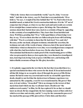 “This is the victory that overcomeththe world,” says St. John, “evenour
faith.” And this is the victory, says St. Paul, that overcomethdeath. “If we
believe,” he says. A weightof fact lies behind that “if.” St. Paul writes it in no
doubtful mood, as indeed his Greek construction indicates. It is the “if” not of
conjecture but of logic, as when we say that such and such results are certain
if two straight lines cannotenclose a space. He brings the Thessalonians,
anxious about their buried dear ones, back to a certainty of hope by appealing
to this certainty of accomplishedfact. They knew that Jesus had died and
risen. Well then, granting that “if so,” with equal fulness of knowledge were
they to say, “Even so them also that are fallen asleepin Jesus will God bring
with him.” Was it a certainty to them that He had risen? Yes; and why?
Because, onthe one hand, adequate testimony attended the assertion, the
testimony not only of the words of many witnesses, but of the moral miracle
which those witnessesthemselves were;they were transfigured men compared
with what they had been before Jesus rose. On the other hand, the
Thessalonians had themselves made proof of the transforming power of Him
who was presentedto them as risen again;they were themselves transfigured
men, knowing God, loving God, at peace with Him now, and looking with
indescribable assuranceofhope for His glory hereafter.
1. It is plainly suggestedin the text that in the fact that Jesus died there is a
specialconsolationforthose who sorrow for the dead. If Jesus had tastedof
all that life brings to us exceptits close;if through the powers of His Divine
nature He had in some way assertedand won for us eternallife apart from
death, should we not feelthat the darkesttract of human experience was
untouched by His sympathy, even if it were transformed by His power? But
now, is it not written, “Jesus died”? He is no strangerto the terrors of that
mysterious land which one day we all must know. Deathis not “the
undiscovered country” to Him, for He has explored it for us that we should
know no dread. He has stepped into the fast-running waters of that cold river
which severs time and eternity, and lo! “a wayfor the ransomedto pass over”
has marked the passageofHis pierced feet. Christ died, and therefore
 
