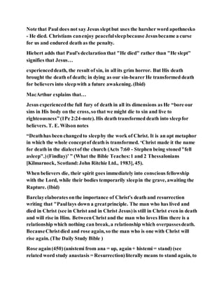 Note that Paul does not say Jesus sleptbut uses the harsher word apothnesko
- He died. Christians canenjoy peacefulsleepbecause Jesusbecame a curse
for us and endured death as the penalty.
Hiebert adds that Paul's declarationthat "He died" rather than "He slept"
signifies that Jesus…
experienceddeath, the result of sin, in all its grim horror. But His death
brought the death of death; in dying as our sin-bearer He transformed death
for believers into sleepwith a future awakening. (Ibid)
MacArthur explains that…
Jesus experiencedthe full fury of death in all its dimensions as He “bore our
sins in His body on the cross, so that we might die to sin and live to
righteousness”(1Pe 2:24-note). His death transformed death into sleepfor
believers. T. E. Wilson notes
“Deathhas been changedto sleepby the work of Christ. It is an apt metaphor
in which the whole conceptof death is transformed. ‘Christ made it the name
for death in the dialectof the church (Acts 7:60 - Stephen being stoned"fell
asleep".)(Findlay)’ ” (What the Bible Teaches:1 and 2 Thessalonians
[Kilmarnock, Scotland:John Ritchie Ltd., 1983], 45).
When believers die, their spirit goes immediately into conscious fellowship
with the Lord, while their bodies temporarily sleepin the grave, awaiting the
Rapture. (Ibid)
Barclayelaborates onthe importance of Christ's death and resurrection
writing that "Paullays down a greatprinciple. The man who has lived and
died in Christ (see in Christ and in Christ Jesus)is still in Christ even in death
and will rise in Him. BetweenChrist and the man who loves Him there is a
relationship which nothing can break, a relationship which overpassesdeath.
BecauseChristdied and rose again, so the man who is one with Christ will
rise again. (The Daily Study Bible )
Rose again(450)(anistemi from ana = up, again+ histemi = stand) (see
related word study anastasis = Resurrection)literally means to stand again, to
 