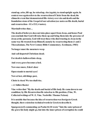 stand up, arise, lift up, be raisedup, rise (again), to stand upright again. In
context rose againrefers to the resurrectionof Christ from the dead, the
climactic event that demonstrated His victory over sin and death and the
foundation stone of the Gospelof our salvation (see notes on His death, burial
and resurrection- 1Co 15:3, 4 notes).
Marshallwrites that…
The death of believers does not take place apart from Jesus, and hence Paul
can conclude that God will raise them up and bring them into the presence of
Jesus atthe parousia. God will treat those who died trusting in Jesus in the
same way He treated Jesus Himself, namely by resurrecting them (1 and 2
Thessalonians, The New Century Bible Commentary. Eerdmans, 1983)
No longer must the mourners weep
And call departed Christians dead;
For death is hallowedinto sleep,
And every grave becomes a bed.
Now once more, Eden's door
Open stands to mortal eyes!
Now at last, old things past,
Christ is risen! We too shall rise.
-- J. Sidlow Baxter
Vine writes that "By the death and burial of His body He came down to our
condition; by His ResurrectionHe raisedus to His position. (Vine, W.
Collectedwritings of W. E. Vine. Nashville: Thomas Nelson)
It is notable that because the idea of resurrectionwas foreignto Greek
thought, there existedno technicalwords in Greek to describe it.
Spurgeon(ref) commenting on Psalm16:10 wrote "Into the outer prison of
the grave his body might go, but into the inner prison of corruption he could
 
