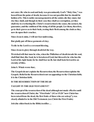 not enter. He who in soul and body was preeminently God's "Holy One," was
loosedfrom the pains of death, because it was not possible that he should be
holden of it. This is noble encouragementto all the saints; die they must, but
rise they shall, and though in their case they shall see corruption, yet they
shall rise to everlasting life. Christ's resurrectionis the cause, the earnest, the
guarantee, and the emblem of the rising of all his people. Let them, therefore,
go to their graves as to their beds, resting their flesh among the clods as they
now do upon their couches.
Since Jesus is mine, I will not fearundressing,
But gladly put off these garments of clay;
To die in the Lord is a covenantblessing,
Since Jesus to glory through death led the way.
Wretchedwill that man be who, when the Philistines of death invade his soul,
shall find that, like Saul, he is forsakenof God; but blessedis he who has the
Lord at his right hand, for he shall fear no ill, but shall look forwardto an
eternity of bliss.
John S. Whale wrote that..
The Gospels do not explain the Resurrection;the Resurrectionexplains the
Gospels. Beliefin the Resurrectionis not an appendage to the Christian faith;
it is the Christian faith.
IS THE RESURRECTION OF THE DEAD
TAUGHT IN THE OLD TESTAMENT?
The conceptof the resurrection of the dead although not made effective until
the resurrectionof Christ, the "Firstfruits" (1Cor15:20 "now Christ has
been raisedfrom the dead, the first fruits of those who are asleep"), was
clearly alluded to in the Old Testament. (see Christ the First Fruits)
Job (the oldestbook in the Bible) testifies …
 