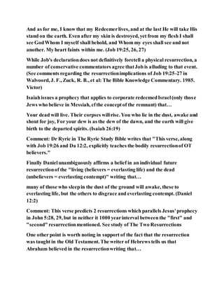 And as for me, I know that my Redeemerlives, and at the last He will take His
stand on the earth. Even after my skin is destroyed, yet from my flesh I shall
see GodWhom I myself shall behold, and Whom my eyes shall see and not
another. My heart faints within me. (Job 19:25, 26, 27)
While Job's declarationdoes not definitively foretell a physical resurrection, a
number of conservative commentators agree thatJob is alluding to that event.
(See comments regarding the resurrectionimplications of Job 19:25-27 in
Walvoord, J. F., Zuck, R. B., et al: The Bible Knowledge Commentary. 1985.
Victor)
Isaiahissues a prophecy that applies to corporate redeemedIsrael(only those
Jews who believe in Messiah, cfthe conceptof the remnant) that…
Your dead will live. Their corpses willrise. You who lie in the dust, awake and
shout for joy, For your dew is as the dew of the dawn, and the earth will give
birth to the departed spirits. (Isaiah 26:19)
Comment: Dr Ryrie in The Ryrie Study Bible writes that "This verse, along
with Job 19:26 and Da 12:2, explicitly teaches the bodily resurrectionof OT
believers."
Finally Danielunambiguously affirms a belief in an individual future
resurrectionof the "living (believers = everlasting life) and the dead
(unbelievers = everlasting contempt)" writing that…
many of those who sleepin the dust of the ground will awake, these to
everlasting life, but the others to disgrace and everlasting contempt. (Daniel
12:2)
Comment: This verse predicts 2 resurrections which parallels Jesus'prophecy
in John 5:28, 29, but in neither it 1000 yearinterval between the "first" and
"second" resurrectionmentioned. See study of The Two Resurrections
One other point is worth noting in support of the fact that the resurrection
was taught in the Old Testament. The writer of Hebrews tells us that
Abraham believed in the resurrectionwriting that…
 