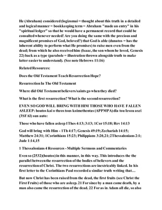 He (Abraham) considered(logizomai = thought about this truth in a detailed
and logicalmanner = bookkeeping term = Abraham "made an entry" in his
"spiritual ledger" so that he would have a permanent record that could be
consultedwhenever needed! Are you doing the same with the precious and
magnificent promises of God, beloved?) that God is able (dunatos = has the
inherent ability to perform what He promises) to raise men even from the
dead; from which he also receivedhim (Isaac, the son whom he loved, Genesis
22) back as a type (parabole = illustration thrown alongside truth to make
latter easierto understand). (See note Hebrews 11:16)
RelatedResources:
Does the Old TestamentTeachResurrectionHope?
ResurrectionIn The Old Testament
Where did Old Testamentbelievers/saints go whenthey died?
What is the first resurrection? What is the secondresurrection?
EVEN SO GOD WILL BRING WITH HIM THOSE WHO HAVE FALLEN
ASLEEP: houtos kai o theos tous koimethentas (APPMPA)dia tou Iesou axei
(3SFAI) sun auto:
Those who have fallen asleep1Thes 4:13;3:13; 1Cor15:18;Rev 14:13
God will bring with Him - 1Th 4:17; Genesis 49:19;Zechariah 14:15;
Matthew 24:31; 1Corinthians 15:23; Philippians 3:20,21;2Thessalonians 2:1;
Jude 1:14,15
1 Thessalonians 4 Resources -Multiple Sermons and Commentaries
Even so (2532)(houtos)in this manner, in this way. This introduces the the
parallel betweenthe resurrection of the bodies of believers and the
resurrectionof Christ. The two resurrections are inextricably linked. In his
first letter to the Corinthians Paul recordeda similar truth writing that…
But now Christ has been raisedfrom the dead, the first fruits (see Christ the
First Fruits) of those who are asleep. 21 Forsince by a man came death, by a
man also came the resurrection of the dead. 22 Foras in Adam all die, so also
 