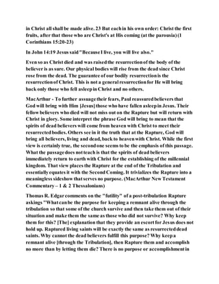 in Christ all shall be made alive. 23 But eachin his own order: Christ the first
fruits, after that those who are Christ's at His coming (at the parousia)(1
Corinthians 15:20-23)
In John 14:19 Jesus said"BecauseI live, you will live also."
Even so as Christ died and was raisedthe resurrectionof the body of the
believer is as sure. Our physical bodies will rise from the dead since Christ
rose from the dead. The guarantee of our bodily resurrectionis the
resurrectionof Christ. This is not a generalresurrectionfor He will bring
back only those who fell asleepin Christ and no others.
MacArthur - To further assuagetheir fears, Paul reassuredbelievers that
God will bring with Him [Jesus]those who have fallen asleepin Jesus. Their
fellow believers who died will not miss out on the Rapture but will return with
Christ in glory. Some interpret the phrase God will bring to mean that the
spirits of dead believers will come from heaven with Christ to meet their
resurrectedbodies. Others see in it the truth that at the Rapture, God will
bring all believers, living and dead, back to heavenwith Christ. While the first
view is certainly true, the secondone seems to be the emphasis of this passage.
What the passagedoes notteach is that the spirits of dead believers
immediately return to earth with Christ for the establishing of the millennial
kingdom. That view places the Rapture at the end of the Tribulation and
essentiallyequates it with the Second Coming. It trivializes the Rapture into a
meaningless sideshow thatserves no purpose. (MacArthur New Testament
Commentary – 1 & 2 Thessalonians)
Thomas R. Edgarcomments on the "futility" of a post-tribulation Rapture
askings "Whatcanbe the purpose for keeping a remnant alive through the
tribulation so that some of the church survive and then take them out of their
situation and make them the same as those who did not survive? Why keep
them for this? [The] explanation that they provide an escortfor Jesus does not
hold up. Raptured living saints will be exactly the same as resurrecteddead
saints. Why cannot the dead believers fulfill this purpose? Why keepa
remnant alive [through the Tribulation], then Rapture them and accomplish
no more than by letting them die? There is no purpose or accomplishmentin
 