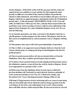 [such] a Rapture...With all the saints of all the ages pastand the armies [of
angels]in heaven available as escorts and the fact that [raptured] saints
provide no different escortthan if they had been killed, why permit the
church to suffer immensely, most believers [to] be killed, and spare a few for a
Rapture which has no apparent purpose, immediately before the [Tribulation]
period ends?... Is this the promise? (REFERRING TO Rev3:10+) You will
suffer, be killed, but I will keepa few alive, and take them out just before the
goodtimes come. Such reasoning, of course, calls forsome explanation of the
apparent lack of purpose for a post-tribulation Rapture of any sort. We can
note the following:
(1) An unusual, portentous, one-time event such as the Rapture must have a
specific purpose. God has purposes for his actions. This purpose must be one
that can be accomplishedonly by such an unusual event as a Rapture of living
saints.
(2) This purpose must agree with God's generalprinciples of operation.
(3) There is little or no apparent reasonto Rapture believers when the Lord
returns and just prior to setting up the long-awaitedkingdom with all of its
joyful prospects.
(4) There is goodreasonto deliver all who are already believers from the
tribulation, where they would be specialtargets ofpersecution.
(5) To deliver from a period of universal trial and physical destruction such as
the tribulation requires a removal from the earth by death or Rapture. Death
is not appropriate as a promise in Rev. 3:10+.
(6) Deliverance from the tribulation before it starts agrees withGod's
previous dealings with Noahand Lot and is directly statedas a principle of
God's action toward believers in 2 Pet. 2:9. ("Robert H. Gundry and
Revelation3:10," Grace TheologicalJournal3 [Spring 1982], 43-44)
Will bring (71)(ago)means to lead or lead along and so to cause to come along
with one towardthe place from which the action is being regarded. Note the
verb bring is in the active voice indicating it is our Lord's choice to bring
those with Him who have fallen asleepin Him. He does not need to be coerced.
 