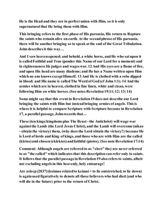 He is the Head and they are in perfect union with Him, so it is only
supernatural that He bring them with Him.
This bringing refers to the first phase of His parousia, His return to Rapture
the saints who remain alive on earth. At the secondphrase of His parousia,
there will be another bringing so to speak atthe end of the Great Tribulation.
John describes it this way…
And I saw heavenopened; and behold, a white horse, and He who satupon it
is calledFaithful and True (ponder this Name of our Lord for a moment) and
in righteousness He judges and wageswar. 12 And His eyes are a flame of fire,
and upon His head are many diadems; and He has a Name written upon Him
which no one knows exceptHimself. 13 And He is clothed with a robe dipped
in blood; and His name is calledThe Word of God (cf John 1:1). 14 And the
armies which are in heaven, clothed in fine linen, white and clean, were
following Him on white horses. (See notes Revelation19:11;12; 13;14)
Some might saythat this event in Revelation19 does not describe our Lord
bringing the saints with Him but insteadbringing armies of angels. This is
where it is helpful to compare Scripture with Scripture because in Revelation
17, a parallel passage, Johnrecords that…
These (ten kings/kingdoms plus The Beast - the Antichrist) will wage war
againstthe Lamb (the Lord Jesus Christ), and the Lamb will overcome (nikao
- obtain the victory) them, (why does the Lord obtain the victory?) because He
is Lord of lords and King of kings, and those who are with Him are the called
(kletos)and chosen(eklektos)andfaithful (pistos). (See note Revelation17:14)
Comment: Although angels are referred to as "elect" theyare never referred
to as "the called" which indicates that this description can refer only to saints.
It follows that the parallel passagein Revelation19 also refers to saints, albeit
not excluding angels in this heavenly, holy entourage!
Are asleep(2837)(koimao relatedto keímai= to lie outstretched, to lie down)
is againused figuratively to denote all those believers who had died (and who
will die in the future) prior to the return of Christ.
 