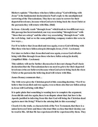 Hiebert explains "Thatthose who have fallen asleep"Godwill bring with
Jesus" is the fundamental declarationin Paul's reply to the unenlightened
sorrowing of the Thessalonians. Theyhave no cause to sorrow for their
departed loved ones, because whenGod acts to bring back the risen Christ at
the parousia they will return with Him. (Ibid)
In Jesus - Literally reads "through Jesus" whichleads to two different ways
this passagehas beentranslated, one way associating "throughJesus" with
"those that are asleep" and the other way associating "throughJesus" with
the verb bring. And so we the same publishing company renders this verse in
two ways…
For if we believe that Jesus died and rose again, evenso God will bring with
Him those who have fallen asleepin (through) Jesus. (NAS - Lockman)
For since we believe that Jesus died and rose again, evenso God will also
bring with Him through Jesus those who have fallen asleep[in death].
(Amplified Bible - Lockman)
This subtlety will not be further discussedas it does not change Paul's basic
declarationthat the Thessalonianshave no need to grieve for their departed
loved ones (who are believers)because whenGod acts to bring back the risen
Christ at the parousia the believing dead will return with Him.
James Denneycomments that…
The 14th verse gives the Christian proof of this consoling doctrine. “Forif we
believe that Jesus died and rose again, even so them also that are fallen asleep
in Jesus will God bring with Him.”
It is quite plain that something is wanting here to complete the argument.
Jesus did die and rise again, there is no dispute about that; but how is the
Apostle justified in inferring from this that God will bring the Christian dead
againto meet the living? What is the missing link in this reasoning?
Clearly it is the truth, so characteristic ofthe New Testament, that there is a
union betweenChrist and those who trust Him so close that their destiny can
be read in His. All that He has experiencedwill be experiencedby them. They
 