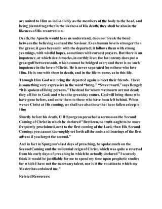 are united to Him as indissolubly as the members of the body to the head, and
being planted togetherin the likeness ofHis death, they shall be also in the
likeness ofHis resurrection.
Death, the Apostle would have us understand, does not break the bond
betweenthe believing soul and the Saviour. Even human love is stronger than
the grave;it goes beyond it with the departed; it follows them with strong
yearnings, with wistful hopes, sometimes with earnestprayers. But there is an
impotence, at which death mocks, in earthly love; the last enemy does put a
greatgulf betweensouls, which cannot be bridged over; and there is no such
impotence in the love of Christ. He is never separatedfrom those who love
Him. He is one with them in death, and in the life to come, as in this life.
Through Him God will bring the departed againto meet their friends. There
is something very expressive in the word “bring.” “Sweetword,” says Bengel:
“it is spokenofliving persons.” The dead for whom we mourn are not dead;
they all live to God; and when the greatday comes, Godwill bring those who
have gone before, and unite them to those who have been left behind. When
we see Christ at His coming, we shall see also those that have fallen asleepin
Him
Shortly before his death, C H Spurgeon preacheda sermon on the Second
Coming of Christ in which he declared"Brethren, no truth ought to be more
frequently proclaimed, next to the first coming of the Lord, than His Second
Coming; you cannot thoroughly set forth all the ends and bearings of the first
advent if you forget the second."
And in fact in Spurgeon's last days of preaching, he spoke much on the
SecondComing and the millennial reign of Christ, which was quite a reversal
from his early days of preaching in which he actually declared "I scarcely
think it would be justifiable for me to spend my time upon prophetic studies
for which I have not the necessarytalent, nor is it the vocationto which my
Masterhas ordained me."
RelatedResources:
 