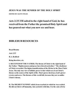 JESUS WAS THE SENDER OF THE HOLY SPIRIT
EDITED BY GLENN PEASE
Acts 2:33 33Exaltedto the right hand of God, he has
receivedfrom the Fatherthe promisedHoly Spiritand
has poured out what you now see and hear.
BIBLEHUB RESOURCES
RoyalBounty
Acts 2:33
R.A. Redford
Being therefore, etc.
I. RECEIVED OF THE FATHER. The throne of Christ is the right hand of
the Father. "Righteousnessand peace have kissedeachother." The obedience
of Christ rewarded. The highestmanifestation of the Divine in the Man Christ
Jesus. The only true view of infinite power is that which sees it on Christ's
throne as the source of the Spirit of life. Man's powerdestroys, God's power
creates andsaves. The thrones of this world fall, because theyare so unlike
Christ's throne.
II. The HIGHEST SUMMIT which Jesus reached;to which he was exalted.
He did not throw off humanity, but carried it with him. Forthe sake ofit he
 