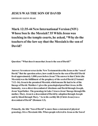JESUS WAS THE SON OF DAVID
EDITED BY GLENN PEASE
Mark 12:35-44 New International Version(NIV)
WhoseSon Is the Messiah? 35 WhileJesus was
teaching in the temple courts, he asked, “Why do the
teachers of the law say that the Messiahis the son of
David?
Question:"What does it mean that Jesus is the son of David?"
Answer: Seventeenverses in the New Testamentdescribe Jesus as the “sonof
David.” But the question arises, how could Jesus be the son of David if David
lived approximately 1,000 years before Jesus?The answeris that Christ (the
Messiah)was the fulfillment of the prophecy of the seedof David (2 Samuel
7:12–16). Jesusis the promised Messiah, whichmeans He had to be of the
lineage of David. Matthew 1 gives the genealogicalproofthat Jesus, in His
humanity, was a direct descendantof Abraham and David through Joseph,
Jesus’legalfather. The genealogyin Luke 3 traces Jesus’lineage through His
mother, Mary. Jesus is a descendantof David by adoption through Joseph
and by blood through Mary. “As to his earthly life [Christ Jesus]was a
descendantof David” (Romans 1:3).
Primarily, the title “Son of David” is more than a statementof physical
genealogy. Itis a Messianic title. When people referred to Jesus as the Sonof
 