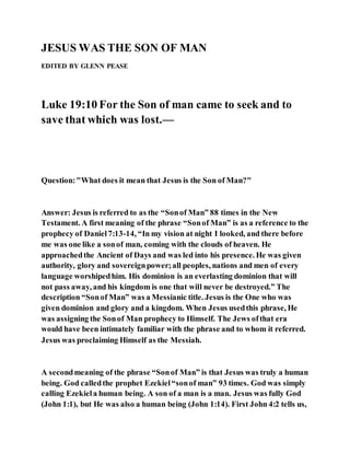 JESUS WAS THE SON OF MAN
EDITED BY GLENN PEASE
Luke 19:10 For the Son of man came to seek and to
save that which was lost.—
Question:"What does it mean that Jesus is the Son of Man?"
Answer: Jesus is referred to as the “Sonof Man” 88 times in the New
Testament. A first meaning of the phrase “Sonof Man” is as a reference to the
prophecy of Daniel7:13-14, “In my vision at night I looked, and there before
me was one like a sonof man, coming with the clouds of heaven. He
approachedthe Ancient of Days and was led into his presence. He was given
authority, glory and sovereignpower;all peoples, nations and men of every
language worshipedhim. His dominion is an everlasting dominion that will
not pass away, and his kingdom is one that will never be destroyed.” The
description “Sonof Man” was a Messianic title. Jesus is the One who was
given dominion and glory and a kingdom. When Jesus usedthis phrase, He
was assigning the Sonof Man prophecy to Himself. The Jews ofthat era
would have been intimately familiar with the phrase and to whom it referred.
Jesus was proclaiming Himself as the Messiah.
A secondmeaning of the phrase “Sonof Man” is that Jesus was truly a human
being. God calledthe prophet Ezekiel“sonof man” 93 times. God was simply
calling Ezekiela human being. A son of a man is a man. Jesus was fully God
(John 1:1), but He was also a human being (John 1:14). First John 4:2 tells us,
 