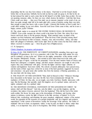 desponding that his very face bore witness to his misery. I had tried to set the Gospel clearly
before him on the previous Sabbath, but he told me that he could not grasp it, for that by his sin
he had reduced his mind to such a state that he felt himself to be little better than an idiot. He was
not speaking nonsense either, for there are vices which destroy the intellect. I told him that Jesus
Christ could save idiots — that even if his mind was in measure impaired as the result of sin, yet
there was quite enough mind left to be made glad with a sense of pardon, seeing there was more
than enough to make him heavy with a sense of guilt. I cheered that brother as best I could, but I
could effect nothing by my own efforts. Soon the Lord Jesus Christ came to him, and he is now a
happy, earnest, joyful Christian.
III. This whole matter is to extend till THE ENTIRE WORLD SHALL BE BLESSED IN
CHRIST. Even at this moment the whom world is the better for Christ. But where He is best
known and loved, there is He the greatest blessing. What snatched many an island of the
southern sea from barbarism and cannibalism? What but Jesus Christ preached among them?
Men have been blessed in Him in Europe, America, Asia, and everywhere. Africa, and other
lands still plunged in barbarism, shall receive light from no other source but that from which our
fathers received it centuries ago — from the great Sun of Righteousness.
( C. H. Spurgeon.)
Christ's Kingdom: its progress and prospects
H. Grey, D. D.I. THE PERPETUITY OF CHRIST'S KINGDOM. extending from age to age
throughout all generations; for it is in connection with it that "His name shall endure for ever,
and be continued as long as the sun." Where are the mighty monarchies of the ancient world —
the Assyrian, Babylonian, Persian — that seemed to have taken deep root in the earth, and,
matured by ages of vigour, to bid fair for perpetuity? Even the more modern States of Greece and
Rome have undergone a complete change, and their ancient characters are sought in vain in the
regions they once emblazoned with glory. Nor has the higher and less vulgar authority of
wisdom and legislation been more stable. The schools of ancient philosophy have passed away,
and the tenets of their sages have solved for us none of the hard questions suggested by reason
and conscience: one great name after another dies from the memory of fleeting generations, as
the stars fade with the rising morn.
II. THE FELICITY OF THIS KINGDOM: "Men shall be blessed in Him." Whatever blessings
have descended on the human race since the fall, have been communicated through the
mediation of Christ; for thus only, we are taught, can a holy God have friendly intercourse with
man. But the blessings that specially mark His kingdom are of a spiritual nature, and can be
rightly estimated only by a spiritual mind.
III. THE DESTINED UNIVERSAL EXTENSION OF THE KINGDOM OF CHRIST: "all
nations shall call Him blessed." And why, asks the infidel, was not this kingdom, and the
revelation that makes it known, universal from the beginning? Why did the God of the whole
earth confine His favour for many ages to the descendants of Abraham, and, leaving other
nations in darkness, restrict the light of heaven to the little province of Judaea? Is it to be
believed that, overlooking and despising the great, populous, enlightened empires of the ancient
world, He expended all His treasures on a people remarkable only for a bigoted and exclusive
superstition? Is this system of favouritism worthy the Sovereign of the universe, the Father of
mankind? But not to insist on arguments which, it may be said, are fitted to silence rather than
satisfy, it is an important fact, never to be forgotten, that Divine revelation was originally
 