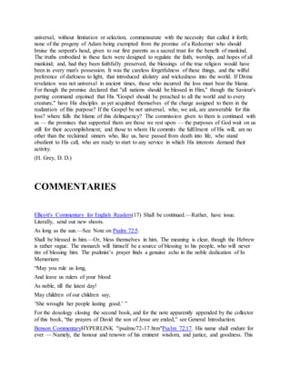 universal, without limitation or selection, commensurate with the necessity that called it forth;
none of the progeny of Adam being exempted from the promise of a Redeemer who should
bruise the serpent's head, given to our first parents as a sacred trust for the benefit of mankind.
The truths embodied in these facts were designed to regulate the faith, worship, and hopes of all
mankind; and, had they been faithfully preserved, the blessings of the true religion would have
been in every man's possession. It was the careless forgetfulness of these things, and the wilful
preference of darkness to light, that introduced idolatry and wickedness into the world. If Divine
revelation was not universal in ancient times, those who incurred the loss must bear the blame.
For though the promise declared that "all nations should be blessed in Him," though the Saviour's
parting command enjoined that His "Gospel should be preached to all the world and to every
creature," have His disciples as yet acquitted themselves of the charge assigned to them in the
realization of this purpose? If the Gospel be not universal, who, we ask, are answerable for this
loss? where falls the blame of this delinquency? The commission given to them is continued with
us — the promises that supported them are those we rest upon — the purposes of God wait on us
still for their accomplishment; and those to whom He commits the fulfilment of His will, are no
other than the reclaimed sinners who, like us, have passed from death into life, who stand
obedient to His call, who are ready to start to any service in which His interests demand their
activity.
(H. Grey, D. D.)
COMMENTARIES
Ellicott's Commentary for English Readers(17) Shall be continued.—Rather, have issue.
Literally, send out new shoots.
As long as the sun.—See Note on Psalm 72:5.
Shall be blessed in him.—Or, bless themselves in him. The meaning is clear, though the Hebrew
is rather vague. The monarch will himself be a source of blessing to his people, who will never
tire of blessing him. The psalmist’s prayer finds a genuine echo in the noble dedication of In
Memoriam:
“May you rule us long,
And leave us rulers of your blood
As noble, till the latest day!
May children of our children say,
‘She wrought her people lasting good.’ ”
For the doxology closing the second book, and for the note apparently appended by the collector
of this book, “the prayers of David the son of Jesse are ended,” see General Introduction.
Benson CommentaryHYPERLINK "/psalms/72-17.htm"Psalm 72:17. His name shall endure for
ever — Namely, the honour and renown of his eminent wisdom, and justice, and goodness. This
 