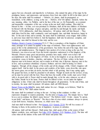 agrees but very obscurely and imperfectly to Solomon, who stained the glory of his reign by his
prodigious luxury, and oppression, and apostacy from God, into which he fell in the latter part of
his days. His name shall be continued — Hebrew, ‫,ןוני‬ jinnon, shall be propagated, or
transmitted, to his children; as long as the sun — Hebrew, ‫לפל‬ ‫,ׁשמון‬ liphnee shemesh, before the
sun; meaning, either, 1st, Publicly, and in the face of the sun: or, 2d, Perpetually; as a constant
and inseparable companion of the sun; as long as the sun itself shall continue. Men shall be
blessed in him — In him, as it was promised to Abraham, shall all the true children of Abraham
be blessed with the blessings of grace and glory, and that by and through his merits and Spirit.
Hebrew, ‫,נכרבתן‬ jithbarechu, shall bless themselves. All nations shall call him blessed — They
shall bless God for him, shall continually extol and magnify him, and think themselves happy in
him. To the end of time and to eternity, his name shall be celebrated; every tongue shall confess
it, and every knee shall bow before it. And the happiness shall also be universal, complete, and
everlasting; men shall be blessed in him truly and for ever.
Matthew Henry's Concise Commentary72:2-17 This is a prophecy of the kingdom of Christ;
many passages in it cannot be applied to the reign of Solomon. There were righteousness and
peace at first in the administration of his government; but, before the end of his reign, there were
troubles and unrighteousness. The kingdom here spoken of is to last as long as the sun, but
Solomon's was soon at an end. Even the Jewish expositors understood it of the kingdom of the
Messiah. Observe many great and precious promises here made, which were to have full
accomplishment only in the kingdom of Christ. As far as his kingdom is set up, discord and
contentions cease, in families, churches, and nations. The law of Christ, written in the heart,
disposes men to be honest and just, and to render to all their due; it likewise disposes men to live
in love, and so produces abundance of peace. Holiness and love shall be lasting in Christ's
kingdom. Through all the changes of the world, and all the changes of life, Christ's kingdom will
support itself. And he shall, by the graces and comforts of his Spirit, come down like rain upon
the mown grass; not on that cut down, but that which is left growing, that it may spring again.
His gospel has been, or shall be, preached to all nations. Though he needs not the services of any,
yet he must be served with the best. Those that have the wealth of this world, must serve Christ
with it, do good with it. Prayer shall be made through him, or for his sake; whatever we ask of
the Father, should be in his name. Praises shall be offered to him: we are under the highest
obligations to him. Christ only shall be feared throughout all generations. To the end of time, and
to eternity, his name shall be praised. All nations shall call HIM blessed.
Barnes' Notes on the BibleHis name shall endure for ever - Margin, as in Hebrew, "Shall be
forever;" that is, "He" shall endure forever.
His name shall be continued as long as the sun - As long as that continues to shine - an
expression designed to express perpetuity. See the notes at Psalm 72:5. The margin here is, "shall
be as a son to continue his father's name forever." The Hebrew word - ‫וני‬ nûn - means "to sprout,
to put forth;" and hence, to "flourish." The idea is that of a tree which continues always to sprout,
or put forth leaves, branches, blossoms; or, which never dies.
And men shall be blessed in him - See Genesis 12:3; Genesis 22:18. He will be a source of
blessing to them, in the pardon of sin; in happiness; in peace; in salvation.
All nations shall call him blessed - Shall praise him; shall speak of him as the source of their
highest comforts, joys, and hopes. See Luke 19:38; Matthew 21:9; Matthew 23:39. The time will
come when all the nations of the earth will honor and praise him.
 