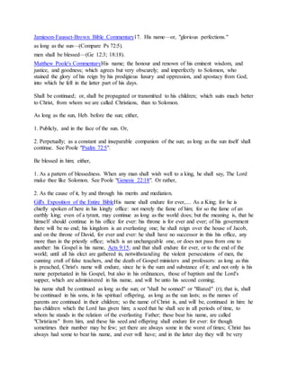 Jamieson-Fausset-Brown Bible Commentary17. His name—or, "glorious perfections."
as long as the sun—(Compare Ps 72:5).
men shall be blessed—(Ge 12:3; 18:18).
Matthew Poole's CommentaryHis name; the honour and renown of his eminent wisdom, and
justice, and goodness; which agrees but very obscurely; and imperfectly to Solomon, who
stained the glory of his reign by his prodigious luxury and oppression, and apostacy from God,
into which he fell in the latter part of his days.
Shall be continued; or, shall be propagated or transmitted to his children; which suits much better
to Christ, from whom we are called Christians, than to Solomon.
As long as the sun, Heb. before the sun; either,
1. Publicly, and in the face of the sun. Or,
2. Perpetually; as a constant and inseparable companion of the sun; as long as the sun itself shall
continue. See Poole "Psalm 72:5".
Be blessed in him; either,
1. As a pattern of blessedness. When any man shall wish well to a king, he shall say, The Lord
make thee like Solomon. See Poole "Genesis 22:18". Or rather,
2. As the cause of it, by and through his merits and mediation.
Gill's Exposition of the Entire BibleHis name shall endure for ever,.... As a King; for he is
chiefly spoken of here in his kingly office: not merely the fame of him; for so the fame of an
earthly king; even of a tyrant, may continue as long as the world does; but the meaning is, that he
himself should continue in his office for ever: his throne is for ever and ever; of his government
there will be no end; his kingdom is an everlasting one; he shall reign over the house of Jacob,
and on the throne of David, for ever and ever: he shall have no successor in this his office, any
more than in the priestly office; which is an unchangeable one, or does not pass from one to
another: his Gospel is his name, Acts 9:15; and that shall endure for ever, or to the end of the
world; until all his elect are gathered in, notwithstanding the violent persecutions of men, the
cunning craft of false teachers, and the death of Gospel ministers and professors: as long as this
is preached, Christ's name will endure, since he is the sum and substance of it; and not only is his
name perpetuated in his Gospel, but also in his ordinances, those of baptism and the Lord's
supper, which are administered in his name, and will be unto his second coming;
his name shall be continued as long as the sun; or "shall be sonned" or "filiated" (r); that is, shall
be continued in his sons, in his spiritual offspring, as long as the sun lasts; as the names of
parents are continued in their children; so the name of Christ is, and will be, continued in him: he
has children which the Lord has given him; a seed that he shall see in all periods of time, to
whom he stands in the relation of the everlasting Father; these bear his name, are called
"Christians" from him, and these his seed and offspring shall endure for ever: for though
sometimes their number may be few; yet there are always some in the worst of times; Christ has
always had some to bear his name, and ever will have; and in the latter day they will be very
 
