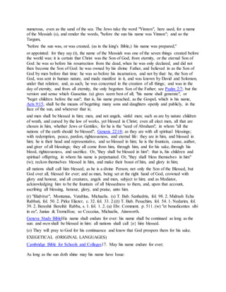 numerous, even as the sand of the sea. The Jews take the word "Yinnon", here used, for a name
of the Messiah (s), and render the words, "before the sun his name was Yinnon"; and so the
Targum,
"before the sun was, or was created, (as in the king's Bible,) his name was prepared;''
or appointed: for they say (t), the name of the Messiah was one of the seven things created before
the world was: it is certain that Christ was the Son of God, from eternity, or the eternal Son of
God: he was so before his resurrection from the dead, when he was only declared, and did not
then become the Son of God: he was owned by his divine Father, and believed in as the Son of
God by men before that time: he was so before his incarnation, and not by that: he, the Son of
God, was sent in human nature, and made manifest in it, and was known by David and Solomon,
under that relation; and, as such, he was concerned in the creation of all things; and was in the
day of eternity, and from all eternity, the only begotten Son of the Father; see Psalm 2:7; but the
version and sense which Gussetius (u) gives seem best of all; "his name shall generate", or
"beget children before the sun"; that is, his name preached, as the Gospel, which is his name,
Acts 9:15, shall be the means of begetting many sons and daughters openly and publicly, in the
face of the sun, and wherever that is;
and men shall be blessed in him; men, and not angels, sinful men; such as are by nature children
of wrath, and cursed by the law of works, yet blessed in Christ; even all elect men, all that are
chosen in him, whether Jews or Gentiles; for he is the "seed of Abraham", in whom "all the
nations of the earth should be blessed", Genesis 22:18; as they are with all spiritual blessings;
with redemption, peace, pardon, righteousness, and eternal life: they are in him, and blessed in
him; he is their head and representative, and so blessed in him; he is the fountain, cause, author,
and giver of all blessings; they all come from him, through him, and for his sake, through his
blood, righteousness, and sacrifice. Or, "they shall be blessed in him": that is, his children and
spiritual offspring, in whom his name is perpetuated. Or, "they shall bless themselves in him"
(w); reckon themselves blessed in him, and make their boast of him, and glory in him;
all nations shall call him blessed; as he is a divine Person; not only the Son of the Blessed, but
God over all, blessed for ever; and as man, being set at the right hand of God, crowned with
glory and honour, and all creatures, angels and men, subject to him; and as Mediator,
acknowledging him to be the fountain of all blessedness to them, and, upon that account,
ascribing all blessing, honour, glory, and praise, unto him.
(r) "filiabitur", Montanus, Vatablus, Michaelis. (s) T. Bab. Sanhedrin, fol. 98. 2. Midrash Echa
Rabbati, fol. 50. 2. Pirke Eliezer, c. 32. fol. 33. 2.((t) T. Bab. Pesachim, fol. 54. 1. Nedarim, fol.
39. 2. Bereshit Bereihit Rabba, s. 1. fol. 1. 2. (u) Ebr. Comment. p. 511. (w) "et benedicentes sibi
in eo", Junius & Tremellius; so Cocceius, Michaelis, Ainsworth.
Geneva Study BibleHis name shall endure for ever: his name shall be continued as long as the
sun: and men shall be blessed in him: all nations shall call {o} him blessed.
(o) They will pray to God for his continuance and know that God prospers them for his sake.
EXEGETICAL (ORIGINAL LANGUAGES)
Cambridge Bible for Schools and Colleges17. May his name endure for ever;
As long as the sun doth shine may his name have Issue:
 