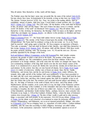 May all nations bless themselves in him, (and) call him happy.
The Psalmist prays that the king’s name may not perish like the name of the wicked (Job 18:19),
but may always have issue, be perpetuated in his posterity as long as time lasts (cp. Psalm 72:5).
The Ancient Versions however (LXX, Syr., Targ., Jer.) point to the reading yikkôn, shall be
established, instead of yinnôn, shall have issue, a word which is found nowhere else. Cp. Psalm
89:37; 1 Kings 2:12; 1 Kings 2:45. The LXX reads, “All the families of the earth shall be blessed
in him, all nations shall call him happy.” But each of these last three verses is a tristich, and the
words “all families of the earth” are introduced from Genesis 12:3. May all nations bless
themselves in him, invoking for themselves the blessings which he enjoys as the highest and best
which they can imagine (cp. Genesis 48:20);—an allusion to the promises to Abraham and Isaac
(Genesis 22:18; Genesis 26:4).
Pulpit CommentaryVerse 17. - His Name shall endure forever (comp. Psalm 45:2, 6; Psalm
102:12; Isaiah 9:7). "The eternity of the Name is based upon the eternity of the kingdom"
(Hengstenberg). His Name shall be continued as long as the sun (comp. ver. 5); or, his Name
shall be renewed - shall spring again to fresh life. Dr. Kay compares an expression of Renan's,
"Son culte se rajeunira." And men shall be blessed in him; literally, men shall bless themselves in
him (comp. Genesis 22:18; Genesis 26:4). All nations shall call him blessed. With these words
the psalm, properly speaking, ends. The doxology (vers. 18, 19) and the note (ver. 20) were
probably appended by the arranger of the book.
Keil and Delitzsch Biblical Commentary on the Old TestamentThis third strophe contains
prospects, the ground of which is laid down in the fourth. The position of the futures here
becomes a different one. The contemplation passes from the home relations of the new
government to its foreign relations, and at the same time the wishes are changed into hopes. The
awe-commanding dominion of the king shall stretch even into the most distant corners of the
desert. ‫ּיצ‬ ni denimreted eb ot ,tresed eht tibahni ohw nem eht dna slamina eht rof htob desu si ‫ןם‬
each instance by the context; here they are men beyond all dispute, but in Psalm 74:14; Isaiah
23:13, it is matter of controversy whether men or beasts are meant. Since the lxx, Aquila,
Symmachus, and Jerome here, and the lxx and Jerome in Psalm 74:14, render Αἰθίοπες, the
nomadic tribes right and left of the Arabian Gulf seem traditionally to have been associated in
the mind with this word, more particularly the so-called Ichthyophagi. These shall bend the knee
reverentially before him, and those who contend against him shall be compelled at last to veil
their face before him in the dust. The remotest west and south become subject and tributary to
him, viz., the kings of Tartessus in the south of Spain, rich in silver, and of the islands of the
Mediterranean and the countries on its coasts, that is to say, the kings of the Polynesian portion
of Europe, and the kings of the Cushitish or of the Joktanitish ‫לבׁש‬ and of the Cushitish ‫,ׁשבס‬ as,
according to Josephus, the chief city of Mero‫כ‬ was called (vid., Genesis, S. 206). It was a queen
of that Joktanitish, and therefore South Arabian Sheba, - perhaps, however, more correctly (vid.,
Wetzstein in my Isaiah, ii. 529) of the Cushitish (Nubian) Sheba, - whom the fame of Solomon's
wisdom drew towards him, 1 Kings 10. The idea of their wealth in gold and in other precious
things is associated with both peoples. In the expression ‫פוׁשה‬ ‫הלןב‬ (to pay tribute, 2 Kings 17:3,
cf. Psalm 3:4) the tribute is not conceived of as rendered in return for protection afforded
(Maurer, Hengstenberg, and Olshausen), nor as an act repeated periodically (Rdiger, who refers
to 2 Chronicles 27:5), but as a bringing back, i.e., repayment of a debt, referre s. reddere debitum
(Hupfeld), after the same idea according to which obligatory incomings are called reditus
(revenues). In the synonymous expression ‫ׁשלקר‬ ‫הּכרןב‬ the presentation appears as an act of
 