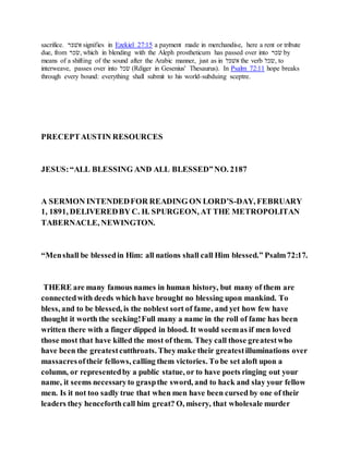 sacrifice. ‫ׁשלקר‬ signifies in Ezekiel 27:15 a payment made in merchandise, here a rent or tribute
due, from ‫,רכר‬ which in blending with the Aleph prostheticum has passed over into ‫רכר‬ by
means of a shifting of the sound after the Arabic manner, just as in ‫ׁשלקׁש‬ the verb ‫,רכׁש‬ to
interweave, passes over into ‫רכׁש‬ (Rdiger in Gesenius' Thesaurus). In Psalm 72:11 hope breaks
through every bound: everything shall submit to his world-subduing sceptre.
PRECEPTAUSTIN RESOURCES
JESUS:“ALL BLESSING AND ALL BLESSED”NO. 2187
A SERMON INTENDEDFOR READING ON LORD’S-DAY, FEBRUARY
1, 1891, DELIVEREDBY C. H. SPURGEON, AT THE METROPOLITAN
TABERNACLE, NEWINGTON.
“Menshall be blessedin Him: all nations shall call Him blessed.” Psalm72:17.
THERE are many famous names in human history, but many of them are
connectedwith deeds which have brought no blessing upon mankind. To
bless, and to be blessed, is the noblest sort of fame, and yet how few have
thought it worth the seeking!Full many a name in the roll of fame has been
written there with a finger dipped in blood. It would seemas if men loved
those most that have killed the most of them. They call those greatestwho
have been the greatestcutthroats. Theymake their greatestilluminations over
massacresoftheir fellows, calling them victories. To be set aloft upon a
column, or representedby a public statue, or to have poets ringing out your
name, it seems necessaryto graspthe sword, and to hack and slay your fellow
men. Is it not too sadly true that when men have been cursed by one of their
leaders they henceforthcall him great? O, misery, that wholesale murder
 
