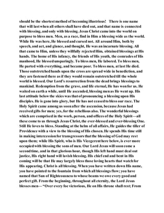 should be the shortestmethod of becoming illustrious! There is one name
that will lastwhen all others shall have died out, and that name is connected
with blessing, and only with blessing. Jesus Christ came into the world on
purpose to bless men. Men, as a race, find in Him a blessing wide as the world.
While He was here, He blessedand cursed not. All around Him, both by
speech, and act, and glance, and thought, He was an incarnate blessing. All
that came to Him, unless they willfully rejectedHim, obtained blessings atHis
hands. The home of His infancy, the friends of His youth, the comrades of His
manhood, He blessedunsparingly. To bless men, He labored. To bless men,
He parted with everything, and became poor. To bless men, at last He died.
Those outstretchedhands upon the cross are spread wide in benediction, and
they are fastened there as if they would remain outstretchedtill the whole
world is blessed. Our Lord’s resurrection from the dead brings blessings to
mankind. Redemption from the grave, and life eternal, He has wonfor us. He
waited on earth a while, until He ascended, blessing menas He went up. His
last attitude below the skies was thatof pronouncing a blessing upon His
disciples. He is gone into glory, but He has not ceasedto bless our race. The
Holy Spirit came among us soonafter the ascension, becauseJesus had
receivedgifts for men; yes, for the rebellious also. The wonderful blessings
which are comprised in the work, person, and offices of the Holy Spirit—all
these come to us through Jesus Christ, the ever-blessedand ever-blessing One.
Still He loves to bless. Standing at the helm of all affairs, He guides the tiller of
Providence with a view to the blessing of His chosen. He spends His time still
in making intercessionfor transgressors thatthe blessing of God may rest
upon them; while His Spirit, who is His Vicegerenthere below, is ever more
occupiedwith blessing the sons of men. Our Lord Jesus will sooncome a
secondtime, and in that glorious hour, though His left hand must deal out
justice, His right hand will lavish blessing. His chief end and bent in His
coming will be that He may largely bless those loving hearts that watchfor
His appearing. Christ is all blessing. When you have written down His name,
you have pointed to the fountain from which all blessings flow; you have
named that Sun of Righteousness to whose beams we owe every goodand
perfect gift. From the beginning, throughout all eternity, the Lord Jesus
blesses men— “Over every foe victorious, He on His throne shall rest; From
 