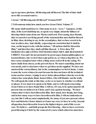 age to age more glorious, All blessing and all blessed. The tide of time shall
never His covenantremove;
2 Jesus:“All Blessing and All Blessed” Sermon#2187
2 Tell someone todayhow much you love Jesus Christ. Volume 37
His name shall stand forever, That name to us is—Love.” I purpose, at this
time, if the Lord shall help me, to speak very simply about the fullness of
blessing which comes from our Masterand Lord. First saying, dear friends,
that we ourselves are living proofs of the statementthat men shall be blessed
in Him; then, desiring to say, in the secondplace, that we have seenit to be
true in others also. And, thirdly, expressing our conviction that it shall be
true, on the largestscale, with the nations, “All nations shall be blessedin
Him,” and therefore they shall call Him blessed. I. First, then, WE
OURSELVES ARE LIVING WITNESSESTHAT MEN ARE BLESSED IN
CHRIST. You and I do not pretend to be greatsages,famous philosophers, or
learned divines, but we feel when a pin pricks us, or when a dog bites us. We
have sense enoughto know when a thing tastes wellor ill in the eating. We
know chalk from cheese, as the proverb has it. We know something about our
own needs, and we also know when we getthose needs supplied. We have not
masteredthe extraordinary, but in the commonplace we feelat home. A man
is none the worse witness in court because he does not know all the technical
terms used in science.A judge is never better pleasedthan when he sees in the
witness box some plain, blunt, honest fellow, who will blunder out the truth.
We will speak the truth at this time, so far as we know it, whether we offend
or please. Every man is to speak as he finds, and we will speak concerning
Jesus Christ as we have found Him. I will try, if I can, to be spokesmanfor all
present who are believers in Christ, and I ask a patient hearing. We bear
witness that we have been blessedin Him. How much, how deeply, how long,
and in how many ways we have been blessedin Him, I will not undertake to
say, but this I will say most emphatically, for many of you now present, whose
lives and histories I know almost as I know my own, we have in verity, beyond
all question, been blessedin Jesus to the highest degree, and of this we are
sure. We believe—and faith grasps the first blessing—thatwe have receiveda
greatblessing in Christ by the removal of a curse which otherwise must have
 