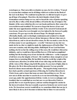 restedupon us. That curse did overshadow us once, for it is written, “Cursed
is everyone that continues not in all things which are written in the Book of
the Law to do them.” We could not keepthe law; we did not keepit; we gave
up all hope of keeping it. Therefore, the dark thunder-cloud of that
tremendous sentence hung over us, and we heard the voice of justice speaking
out of it, like a volley of the dread artillery of God in the day of tempest. The
thunder of the curse rolled heavily over our heads and hearts. How some of us
cowereddownand trembled! We can never forget the horror of our soul
under the near apprehension of divine wrath. To be cursed of God meant all
woes in one. Some of us were brought very low indeed by the frown of a guilty
conscience. We gave up even the dream of hope. We thought ourselves
effectually, finally, and everlastingly condemned, and so indeed we should
have found it, had there not been a divine Interposer. But now that curse is
takenfrom us, and we do not dread its return, for He was made a curse for us,
of whose name we are speaking now—evenHe “who knew no sin, but was
made sin for us, that we might be made the righteousness ofGod in Him.” No
curse now remains; only blessing abides. Hallelujah! If our Lord had done
nothing else for us but the rolling awayof the curse, He would have blessedus
infinitely, and we would have blessedHim forever. If He had accomplished
nothing but the bearing awayof our sin into the wilderness—asthe scapegoat
of old bore awaythe iniquity of Israel—He would have done enough to set our
tongues forever praising Him. He has lifted from the world the weight of the
eternal curse, therefore, let all the bells of our cities ring out His honor, and
all the voices of the villages sing forth His praise. O, you stars of light, shine to
His glory, for He is blessedbeyond all earthly measure! Let our grateful
hearts in silence mean and muse His praise. The negative being removed, we
have had a positive actualexperience of blessing, for God has blessedus in
Christ Jesus, andwe know that none are more blessedthan we are. We are
now not at all the men that we used to be as to our inward feelings. Some
years ago, under the apprehensionof divine wrath, we were so unhappy and
troubled, that we could find no rest, but now we are blessedin Christ so
greatly that we are at perfectpeace, and our soul has dropped its anchorin
the haven of content. Our joy is usually as greatas formerly our sorrow used
to be. We fearedour sorrow would kill us; we sometimes think that our joy is
more likely to do so, for it becomes so intense that at times we can scarcely
 