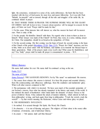 light; the conscience, awakened to a sense of sin, seeks deliverance; the heart that has been
touched with the love of God yearns for more love and nearer fellowship. So it was with Paul.
"Behold, he prayeth!" and so onward, through all the toils and struggles of his noble life, he
continued instant in prayer.
III. THAT WHERE THERE IS PRAYER THE SUPREME DESIRE WILL BE THE GLORY
OF CHRIST. Self will be lost in love. Concern about ourselves will be merged in concern for the
glory of Christ our Lord. "Prayer shall be made for him."
1. For his cause. What interests him will interest us; what lies nearest his heart will be nearest
ours. There is unity of life.
2. For his people. He identifies himself with them. He regards what is done to them as done to
himself. When "prayer was made of the Church" for Peter, they were, in a sense, making prayer
for Christ. Our sympathies should be as broad as the sympathies of Christ.
3. For his second coming. His first coming was the hope of Israel; his second coming is the hope
of the Church of the gospel (Revelation 22:20; Titus 2:13). "Prayer for Christ" increases our love
to him, binds us in closer union with the brethren, and enables us to transmit the blessed hope to
future generations. Think of the prayers made every Lord's day! What cause for thankfulness and
joy! Yea, "daily" prayer shall be made till prayer is consummated in praise. - W.F.
Biblical Illustrator
His name shall endure for ever: His name shall be continued as long as the sun.
Psalm 72:17
The name of Christ
James Parsons.I. THE SAVIOUR'S RENOWN. For by "His name" we understand His renown.
1. The source from whence this renown is derived. It is from His proper and essential divinity;
from His condescending and efficacious sufferings; from His exaltation and mediatorial glory.
What is all other renown compared to His?
2. The permanence with which it is invested. We have seen much of the essential perpetuity of
our Saviour's renown, from what has already transpired in the history and annals of the world. It
has endured the attack of heathenism when made under the elements of classic Greece or the
power of inferior Rome. It has endured the attack of modern infidelity, which uttered its hell-cry
from philosopher to king, and back again from king to philosopher, "Crush the wretch, crush the
wretch!" — by that wretch meaning the Redeemer, whose Cause and whose glory we plead.
II. THE REDEEMER'S INFLUENCE.
1. Its method. It is secured through His Spirit, His Word, His Church.
2. Its character — it is one of blessing and grace. The religion of Christ alone is the source alike
of national, of domestic, and of individual felicity.
3. Its extent — "All nations shall call Him blessed."
 