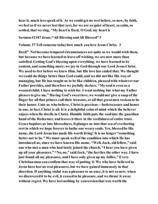 bear it, much less speak ofit. As we could get no rest before, so now, by faith,
we feel as if we never lost that rest, for we are so quiet of heart, so calm, so
settled, that we sing, “My heart is fixed, O God; my heart is
Sermon #2187 Jesus:“All Blessing andAll Blessed”3
Volume 37 Tell someone todayhow much you love Jesus Christ. 3
fixed!” Notbecause temporal circumstances are quite as we would wish them,
but because we have learned to leave off wishing, we are now more than
satisfied. Getting God’s blessing upon everything, we have learned to be
content, and something more; we joy in Godthrough our Lord Jesus Christ.
We used to fret before we knew Him, but His love has ended that. We thought
we could do things better than God could, and we did not like His wayof
managing, but He has taught us to be like children, pleasedwith whateverour
Father provides, and therefore we joyfully declare, “Mysoul is even as a
weanedchild; I have nothing to wish for. I want nothing but what my Father
pleases to give me.” Having God’s sweetlove, we would not give a snap of the
finger for all that princes call their treasure, or all that greatmen reckonto be
their honor. Unto us who believe, Christ is precious—bothtreasure and honor
in one, in fact, Christ is all. It is a delightful calm of mind which the believer
enjoys when He dwells in Christ. Humble faith puts the soulinto the guardian
hand of the Redeemer, and leaves it there in the restfulness of entire trust.
Grace baptizes us into blessedness. Itplunges us into that sea of everlasting
rest in which we hope forever to bathe our wearysouls. Yes, blessedbe His
name, the Lord Jesus has made life worth living! It is no longer“something
better not to be.” We must speak wellof the condition into which He has
introduced us, since we have known His name. “Well, Jack, oldfellow,” said
one who met a man who had lately joined the church, “I hear you have given
up all your pleasures.” “No, no,” saidJack, “the factlies the other way. I have
just found all my pleasures, and I have only given up my follies.” Every
Christian man can confirm that way of putting it. We who have believed in
Jesus have lost no real pleasures, but we have gained immensely in that
direction. If anything sinful was a pleasure to us once, it is not so now; when
we discoveredit to be evil, it ceasedto be pleasure, and we thrust it away
without regret. We have lostnothing by conversionthat was worth the
 