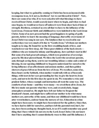 keeping, but what we gainedby coming to Christ has been an inconceivable
recompense to us. Is it not so, brethren? Are we not blessed in Christ? Now,
there are some of us who, if we were askedto tell what blessings we have
receivedfrom Christ, would scarcelyknow where to begin, and when we had
once begun, we would never leave off unless it were from sheer lack of time or
strength. Brethren, certainof us owe all that we have to the influence of the
Lord Jesus. Fromour birth and childhood we were indebted to the Lord Jesus
Christ. Some of us now present had the greathappiness to spring of godly
parents, before we knew the meaning of language, thatsoftly sweetname of
Jesus Christ was sung in our ears. The kindness that we receivedin our
earliestdays was very much of it due to “Gentle Jesus,”ofwhom our mothers
taught us to sing. He found for us the first swaddling bands of love, and
watchedover our first sleep. Ah! Those poorchildren of the back streets—
children who are trained in infamy and blasphemy, how sad their start in life!
But some of us had greatadvantages, whichwere granted us of sovereign
grace by His dear pierced hand. We bless the Lord who savedour parents,
and, through saving them, sent to our trembling infancy a mine and a mint of
blessing. In our opening childhood we beganto understand for ourselves the
loving influence of an affectionate and anxious mother, and then golden
showers ofgrace fell on us from the love of Jesus. We recollect, some ofus,
those hours on the Sabbath, when mother would talk with us of heavenly
things, with tears in her eyes persuading her boy to give his heart to Jesus
early, and not to let his first days be spent in sin. We remember a wise and
prudent father, whose example and instruction all went the same way. The
comforts of our home—and they were many—we owedthem all to Jesus, for
His love made our parents what they were, and createda holy, happy
atmosphere around us. He might have left our father to frequent the
drunkard’s haunt, and might have suffered our mother to be what many
mothers are, unworthy of the name, and then our childhood would have been
utter wretchedness, andour home the nursery of vice. Education in crime
might have been ours; we might have been tutored for the gallows. Since that,
we have had to shift for ourselves, and have left the parental roof, but I, for
one, have been casting my thoughts back, to see if I could remember any good
thing that I have which I do not owe to the Lord Jesus Christ. I do not know
that I have anything that I cannotdistinctly trace to Him and His influence. I
 