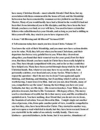have many Christian friends—mostvaluable friends I find them, but my
associationwith them commencedin the house of God, and the friendship
betweenus has been cementedby common service yielded to our blessed
Master. Many of you would hardly have had a friend in the world if it had not
been that Jesus introduced you to His disciples, and they have been the best
friends you have ever had, or ever will have. You used to know certainfine
fellows who calledthemselves your friends, and as long as you had a shilling to
bless yourself with, they stuck to you to have sixpence of it.
4 Jesus:“All Blessing and All Blessed” Sermon#2187
4 Tell someone todayhow much you love Jesus Christ. Volume 37
You know the style of their friendship, and you must now have serious doubts
as to its value. Well, they left you when you became Christians, and their
departure has been a very gainful loss to you. When they clearedout
altogether, you found that their removal was for your good, if not for their
own. But those friends you have made in Christ have been really helpful to
you. They have deeply sympathized with you, and as far as they could they
have helped you. Many have been carried through sharp trials by the help of
Christian hands. But, whateveryou may have to say on the point, I am
personally a debtor, over head and ears, to my Savior. What is there—I
repeatthe question—that I do not owe to Jesus? Iam againand again
thinking, and thinking, and thinking, but if anything which I call my ownis
worth having, I must trace it to Him. And are you not, dear friends, many of
you, compelled to say the same? Among the best things you have are your
Sabbaths, but they are His days—His resurrectiondays. Your Bible, too, is a
priceless treasure, but that is His Testament—His legacyoflove. The mercy
seatis a storehouse ofwealth, but He is that mercy seat, and His ownblood is
sprinkled on it. You have nothing, dear friend that you do not owe to Jesus,
the fountain of salvation. You are blessedin Him. I might single out another
class ofpersons, who, from quite anotherpoint of view, would be compelled to
say that they, also, have been blessedin Christ. They started in another way,
and were upon a road which led to death, but they have been rescued. Some of
you startedlife in the midst of an entirely worldly family. There was
kindness—parentalkindness, in the home, but it was unwise. Abundance of
 
