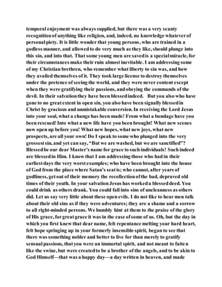 temporal enjoyment was always supplied, but there was a very scanty
recognitionof anything like religion, and, indeed, no knowledge whateverof
personalpiety. It is little wonder that young persons, who are trained in a
godless manner, and allowedto do very much as they like, should plunge into
this sin, and into that. That some young men are savedis a specialmiracle, for
their circumstances make their ruin almost inevitable. I am addressing some
of my Christian brethren, who remember what liberty to sin was, and how
they availed themselves of it. They took large license to destroy themselves
under the pretence of seeing the world, and they were never content except
when they were gratifying their passions, andobeying the commands of the
devil. In their salvationthey have been blessedindeed. But you also who have
gone to no greatextent in open sin, you also have been signally blessedin
Christ by gracious and unmistakable conversion. In receiving the Lord Jesus
into your soul, what a change has been made! From what a bondage have you
been rescued!Into what a new life have you been brought! What new scenes
now open up before you! What new hopes, what new joys, what new
prospects, are all your own! Do I speak to some who plunged into the very
grossestsin, and yet can say, “But we are washed, but we are sanctified”?
Blessedbe our dear Master’s name for grace to such individuals! Such indeed
are blessedin Him. I know that I am addressing those who had in their
earliestdays the very worstexamples; who have been brought into the house
of God from the place where Satan’s seatis; who cannot, after years of
godliness, getout of their memory the recollectionofthe bad, depraved old
times of their youth. In your salvationJesus has workeda blesseddeed. You
could drink as others drank. You could fall into sins of uncleanness as others
did. Let us say very little about these open evils. I do not like to hear men talk
about their old sins as if they were adventures; they are a shame and a sorrow
to all right-minded persons. We humbly hint at them to the praise of the glory
of His grace, forgreatgrace it was in the case ofsome of us. Oh, but the day in
which you first knew that dear name, felt repentance melting your hard heart,
felt hope springing up in your formerly insensible spirit, began to see that
there was something nobler and better to live for than merely to gratify
sensualpassions, thatyou were an immortal spirit, and not meant to fatten
like the swine, but were createdto be a brother of the angels, and to be akin to
God Himself—that was a happy day—a day written in heaven, and made
 