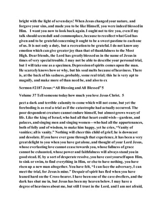 bright with the light of sevendays! When Jesus changedyour nature, and
forgave your sins, and made you to be like Himself, you were indeed blessedin
Him. I want you now to look back again. I ought not to tire you, even if my
talk should seemdull and commonplace, because to recollectwhatGod has
given and to be gratefulconcerning it ought to be a sweet pastime to eachone
of us. It is not only a duty, but a recreationto be grateful. I do not know any
emotion which can give greaterjoy than that of thankfulness to the Most
High. Dearfriends, the Lord has greatlyblessedus in the name of Jesus in
times of very specialtrouble. I may not be able to describe your personal trial,
but I will take one as a specimen. Depressionofspirits comes upon the man.
He scarcelyknows how or why, but his soul melts because ofheaviness. There
is, at the back of his sadness, probably, some real trial; this he is very apt to
magnify, and make more of than need be, and also to ex
Sermon #2187 Jesus:“All Blessing andAll Blessed”5
Volume 37 Tell someone todayhow much you love Jesus Christ. 5
pect a dark and terrible calamity to come which will not come, but yet the
foreboding is as real a trial as if the catastrophe had actually occurred. The
poor despondent creature cannot endure himself, but almostgrows wearyof
life. Like the king of Israel, who had all that heart could wish—gardens, and
palaces, andsinging men and singing women—who had all the appurtenances,
both of folly and of wisdom, to make him happy, yet he cries, “Vanity of
vanities; all is vanity.” Nothing will cheerthis child of grief; he is downcast
and desolate. If you have ever gone through that experience, it has been a very
greatdelight to you when you have gotalone, and thought of your Lord Jesus,
whose everlasting love cannot ceasetowards you, whose fullness of grace
cannot be exhausted, whose powerand faithfulness will always stand you in
goodstead. If, by a sort of desperate resolve, you have castyourselfupon Him,
to sink or swim, to find everything in Him, or else to have nothing, you have
risen up a new man altogether. You have felt, “I can face the adversary, I can
meet the trial, for Jesus is mine.” Despairof spirit has fled when you have
leaned hard on the Cross-bearer. I have been one of the cave dwellers, and the
dark has shut me in, but Jesus has been my heaven below. I may have a
degree of heaviness about me, but still I trust in the Lord, and I am not afraid,
 