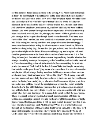 for the name of Jesus has causedme to be strong. Yes, “men shall be blessed
in Him” by the strength which He gives in the hour of need. You remember
the loss of that dear little child. How blessedyou were in Jesus whenHe came
and solacedyou! You remember your father’s death, or the loss of your
husband, or the death of the dearestearthly friend. Yes, then in such times
you knew how precious Christ could be, and how blessed you were in Him!
Some of you have passedthrough the desert of poverty. You have frequently
been very hard pressed, but still, though you cannot tell how, you have had
just enough. You are yet alive though death seemedcertain. You have been
“blessedin Him,” and so you have survived every storm. Some of you have
had little enough of earthly comfort, and yet you have not been unhappy. I
have sometimes admired a dog for his economicaluse ofcomforts. When it
has been a long, rainy day, the sun has just peepedout, and there has been a
gleamof sunlight on the floor; I have seenhim getup and wag his tail, and
shift his quarters so as to lie down where the bit of sunshine was. It is a fine
thing to have just that state of mind—never to go sullenly into the shadow, but
always cheerfully to acceptthe square yard of sunshine, and make the most of
it. There is something, after all, to be thankful for—something for which to
praise the name of God. And if the Lord Jesus Christhad taught us nothing
else but that—the practice of lying down wherever there is a trace of sunshine,
and, better still, of always finding sunshine in His dear name—I am sure we
are bound to say that we have been “blessedin Him.” Well, every year will
teachus more and more fully how blessedwe are in Jesus, and there will come
a day, the last of our earthly days, when we shall know on a higher scale how
blessedwe are in Him. One of the most pleasantscenes that ever I see is the
dying bed of a fine old Christian. I saw one but a few days ago, who, since I
was at his bedside, has entered into rest. It was very pleasantto talk with him
about what the Lord had done. He was ready to speak well of the dear name.
There was much selfdepreciation, but much more honoring of Christ by
testimony concerning support given in the hour of affliction and succorin the
time of need. Brother, you think it will be hard to die? You may not find it so.
One, when he was dying, said, “Is this dying? Why, it is worthwhile going
through all the troubles of life, even for death’s own sake, ifit is like this, for I
have such heavenly enjoyment as I never could have imagined.” Some of
God’s saints are very needlesslyanxious about dying. I knew one to whom it
 