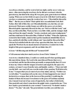 was always a burden, and he went to bed one night, and he never woke any
more—thus answering his own fears, for he did not even know when he
passedaway, but died in his sleep. He was gone, gone, gone to heaven without
a pang. When you see how believers pass awayto be with their Lord in glory,
you have a commentary upon the words of my text—“Menshall be blessedin
Him.” But do you see them? Their spirits have ascendedunto God, their
Father. How full of bliss they are! Disembodiedthey are, but they are not
destroyed. Their poor earthly frames are still in the grave;yet are their
liberated spirits supremely blessed, for they are “foreverwith the Lord,” and
they are blessedin Him. Wait you but a very little while, and the trumpet shall
ring out from the angel’s mouth, “Awake, youdead, and come to judgement,”
and then shall men be blessedin Him, if indeed “in Him.” When the righteous,
restoredto their bodies, shall, in their perfect manhood, behold Him face to
face, and dwell with Him world without end, “men shall be blessedin Him.”
I do not feel satisfiedwith the style of my speechat this time, but we who
speak the Word are by no means masters of ourselves. I cannot rise to the
height of this great argument, and I do not think that, if I
6 Jesus:“All Blessing and All Blessed” Sermon#2187
6 Tell someone todayhow much you love Jesus Christ. Volume 37
were to try a hundred times, I could ever satisfymyself when speaking upon
this most divine theme. My Lord is the most blessedMasterthat ever a
servant had, and He has blessedme personally so unspeakably that, if I were
to bear my witness with the tongues of orators and angels by the space of a
century, yet must I cease fromthe task, and humbly confess—“Ihave not told
you the half—nor canI tell you even the tenth of how goodmy Well-beloved is
to me.” I suspectthat you are most of you of my mind, and say, “Neithercan
we tell either.” I sometimes tell you the story of what happened to me when I
declared, in a sermon, that, in the heaven of the grateful, I would sing the
loudest of them all, because I owedmore to the grace of Godthan anybody
else. I meant it not out of any sense ofsuperiority, but rather of inferiority.
One goodold soul, when I came down the pulpit stairs, remarkedto me, “You
have made a greatmistake in your sermon.” I answered, “No doubt I made a
dozen.” “No, but,” she said, “the greatmistake was this; you said that you
 