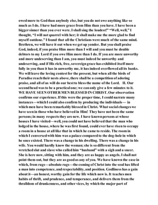 owedmore to Godthan anybody else, but you do not owe anything like so
much as I do. I have had more grace from Him than you have. I have been a
biggersinner than you ever were. I shall sing the loudest!” “Well, well,” I
thought, “I will not quarrel with her; it shall make me the more glad to find
myself outdone.” I found that all the Christians were much of the same mind.
Brethren, we will have it out when we get up yonder. But you shall praise
God, indeed, if you praise Him more than I will and you must be double
debtors to my Lord if you owe Him more than I do. If you are more unworthy
and more undeserving than I am, you must indeed be unworthy and
undeserving, and if His rich, free, sovereigngrace has exhibited itself more
fully in you than it has in unworthy me, it has indeed overflowedall its banks.
We will leave the loving contestfor the present, but when all the birds of
Paradise reachtheir nests above, there shall be a competition of adoring
praise, and all of us will do our bestto bless the name of the Lord. II. Our
secondhead was to be a practicalone; we canonly give a few minutes to it.
WE HAVE SEEN OTHER MEN BLESSED IN CHRIST. Our observation
confirms our experience. If this were the proper time, I could narrate many
instances—whichI could also confirm by producing the individuals— in
which men have been remarkably blessedin Christ. What socialchangeswe
have seenin those who have believed in Him! They have not been the same
persons;in many respects they are new. I have knownpersons at whose
houses I have visited—well, you could not have believed that the man who
lodged in the house, where he was first found, could ever have risen to occupy
a room in a house at all like that in which he came to reside. The room in
which I conversedwith him was a palace comparedto the dog-hole in which
he once existed. There was a change in his dwelling. There was a change in his
wife. You would hardly know the woman; she is so different from the
wretchedslut and slave who calledhim “husband” with a sigh and a sneer.
She is here now, sitting with him, and they are as happy as angels. I shall not
point them out, but they are as goodas any of you. We have known the case in
which, from rags—absolute rags—the coming of Christ into the soul has lifted
a man into competence, andrespectability, and position. Godliness has a gain
about it—an honest, worthy gain for the life which now is. It teaches men
habits of thrift, and prudence, and temperance, and delivers them from the
thralldom of drunkenness, and other vices, by which the major part of
 