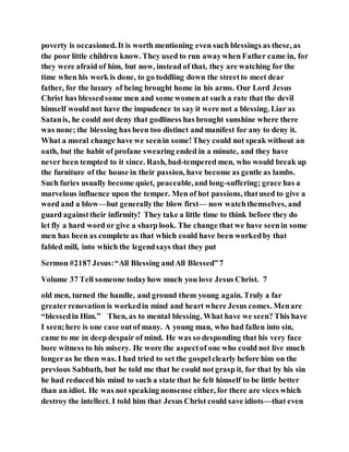 poverty is occasioned. It is worth mentioning even such blessings as these, as
the poor little children know. They used to run awaywhen Father came in, for
they were afraid of him, but now, instead of that, they are watching for the
time when his work is done, to go toddling down the streetto meet dear
father, for the luxury of being brought home in his arms. Our Lord Jesus
Christ has blessedsome men and some women at such a rate that the devil
himself would not have the impudence to say it were not a blessing. Liar as
Satanis, he could not deny that godliness has brought sunshine where there
was none; the blessing has been too distinct and manifest for any to deny it.
What a moral change have we seenin some!They could not speak without an
oath, but the habit of profane swearing ended in a minute, and they have
never been tempted to it since. Rash, bad-tempered men, who would break up
the furniture of the house in their passion, have become as gentle as lambs.
Such furies usually become quiet, peaceable,and long-suffering; grace has a
marvelous influence upon the temper. Men of hot passions, thatused to give a
word and a blow—but generallythe blow first— now watchthemselves, and
guard againsttheir infirmity! They take a little time to think before they do
let fly a hard word or give a sharp look. The change that we have seenin some
men has been as complete as that which could have been workedby that
fabled mill, into which the legendsays that they put
Sermon #2187 Jesus:“All Blessing andAll Blessed”7
Volume 37 Tell someone todayhow much you love Jesus Christ. 7
old men, turned the handle, and ground them young again. Truly a far
greaterrenovation is workedin mind and heart where Jesus comes. Menare
“blessedin Him.” Then, as to mental blessing. What have we seen? This have
I seen;here is one case outof many. A young man, who had fallen into sin,
came to me in deep despair of mind. He was so desponding that his very face
bore witness to his misery. He wore the aspectof one who could not live much
longeras he then was. I had tried to set the gospelclearly before him on the
previous Sabbath, but he told me that he could not grasp it, for that by his sin
he had reduced his mind to such a state that he felt himself to be little better
than an idiot. He was not speaking nonsense either, for there are vices which
destroy the intellect. I told him that Jesus Christ could save idiots—that even
 