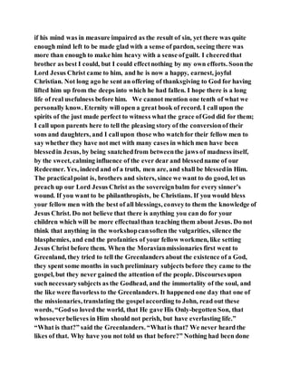 if his mind was in measure impaired as the result of sin, yet there was quite
enough mind left to be made glad with a sense of pardon, seeing there was
more than enough to make him heavy with a sense ofguilt. I cheeredthat
brother as best I could, but I could effectnothing by my own efforts. Soonthe
Lord Jesus Christ came to him, and he is now a happy, earnest, joyful
Christian. Not long ago he sent an offering of thanksgiving to God for having
lifted him up from the deeps into which he had fallen. I hope there is a long
life of real usefulness before him. We cannot mention one tenth of what we
personally know. Eternity will open a great book of record. I call upon the
spirits of the just made perfect to witness what the grace ofGod did for them;
I call upon parents here to tell the pleasing story of the conversionof their
sons and daughters, and I callupon those who watchfor their fellow men to
say whether they have not met with many cases in which men have been
blessedin Jesus, by being snatchedfrom betweenthe jaws of madness itself,
by the sweet, calming influence of the ever dear and blessedname of our
Redeemer. Yes, indeed and of a truth, men are, and shall be blessedin Him.
The practicalpoint is, brothers and sisters, since we want to do good, let us
preach up our Lord Jesus Christ as the sovereignbalm for every sinner’s
wound. If you want to be philanthropists, be Christians. If you would bless
your fellow men with the best of all blessings, conveyto them the knowledge of
Jesus Christ. Do not believe that there is anything you can do for your
children which will be more effectualthan teaching them about Jesus. Do not
think that anything in the workshopcansoften the vulgarities, silence the
blasphemies, and end the profanities of your fellow workmen, like setting
Jesus Christ before them. When the Moravianmissionaries first went to
Greenland, they tried to tell the Greenlanders about the existence of a God,
they spent some months in such preliminary subjects before they came to the
gospel, but they never gained the attention of the people. Discoursesupon
such necessarysubjects as the Godhead, and the immortality of the soul, and
the like were flavorless to the Greenlanders. It happened one day that one of
the missionaries, translating the gospelaccording to John, read out these
words, “Godso loved the world, that He gave His Only-begotten Son, that
whosoeverbelieves in Him should not perish, but have everlasting life.”
“What is that?” said the Greenlanders. “Whatis that? We never heard the
likes of that. Why have you not told us that before?” Nothing had been done
 