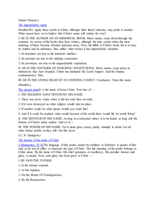 (James Parsons.)
The imperishable name
Homilist.We apply these words to Christ, although their literal reference may point to another.
What reason have we to believe that Christ's name will endure for ever?
I. HE IS THE AUTHOR OF AN IMMORTAL BOOK. Men's names come down through the
centuries by reason of the books they have written, although the time comes when the most
enduring of these become obsolete and pass away. Now, the Bible is Christ's book. He is at once
its Author and its substance. But, unlike other books, it has imperishable elements.
1. Its doctrines are true to the immortal intellect.
2. Its precepts are true to the undying conscience.
3. Its provisions are true to the unquenchable aspirations.
II. HE IS THE FOUNDER OF ENDURING INSTITUTIONS. Men's names come down in
institutions they have founded. Christ has instituted the Lord's Supper. And the Sunday
commemorates Him.
III. HE IS THE LIVING HEAD OF AN UNDYING FAMILY. Conclusion. Trust this name.
(Homilist.)
The eternal nameIt is the name of Jesus Christ. Text true of —
I. THE RELIGION SANCTIONED BY HIS NAME.
1. There was never a time when it did not exist here on earth.
2. If it were destroyed no other religion would take its place.
3. If another could, by what means would you crush this?
4. And if it could be crushed, what would become of the world then: would life be worth living?
II. THE HONOUR OF HIS NAME. As long as a redeemed sinner is to be found, so long will the
honour of Christ's name endure. And so of —
III. THE POWER OF HIS NAME. For it alone gives peace, purity, triumph in death. Let all
other names perish, as they will: but this never.
( C. H. Spurgeon.)
The honour of the name of Christ
J. Bannerman, D. D.The language of this psalm cannot be confined to Solomon: it speaks of him
only as he was in office or character the type of Christ. The full meaning of the psalm belongs to
Christ alone. By the name of Christ, His chief greatness or excellency, His peculiar honour and
glory, is meant. Now, such glory has been given to Christ —
I. BY GOD THE FATHER.
1. In the eternal counsels.
2. At His baptism.
3. On the Mount Of Transfiguration.
4. By the Resurrection.
 