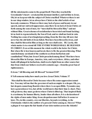 till the missionaries came to the gospelitself. Then they reachedthe
Greenlander’s heart—awakenedhis dormant intellect, and led him to Jesus.
Oh, let us keepon with the subject of Christ crucified! Whateverthere is not
in our shop window, let us always have Christ as the chief article of our
heavenly commerce. Whateverthere may lack of grace and beauty in our
speech, and our outward appearance, maythere be no lack of Jesus Christ, set
forth among the sons of men, for “men shall be blessedin Him,” and not
without Him. Greatschemes ofsocialismhave been tried and found lacking;
let us look to regenerationby the Son of God, and we shall not look in vain.
Nothing has come of newfangledpreaching, from the first day till now; but
never has the old faith of Jesus failed. Men have been blessedin Jesus, and
they shall be blessedin Him as long as the race shall exist. III. Lastly, this
whole matter is to extend till THE ENTIRE WORLD SHALL BE BLESSED
IN CHRIST. Even at this moment the whole world is the better for Christ.
But where He is best knownand loved, there is He the greatestblessing. What
snatchedmany an island of the southern sea from barbarism and
cannibalism? What, but Jesus Christ preachedamong them? Men have been
blessedin Him in Europe, America, Asia, and everywhere. Africa, and other
lands still plunged in barbarism, shall receive light from no other source but
that from which our fathers receivedit centuries ago—fromthe great Sun of
righteousness.
8 Jesus:“All Blessing and All Blessed” Sermon#2187
8 Tell someone todayhow much you love Jesus Christ. Volume 37
Men shall be blessedin Christ because where He comes oppressioncannot
live. You may tell me that the governorof such an empire is a despot. Oh, yes,
but despots cannotlong flourish where there is an open Bible. Tyrannies may
last a generationor two, but all the world knows that their time is short. They
will go down; they must go down where Christ is lifted up. That inspired Book
is a testimony for human liberty, louder than all others. It is a declarationof
the rights of men under King Jesus;despotism must fall before it sooneror
later. We, in this country, owe our liberties, beyond everything, to the
Christianity which is the outflow of a present Christ among us. Slavery? What
a plague it was upon the fair hands of our sisternation across the Atlantic!
 