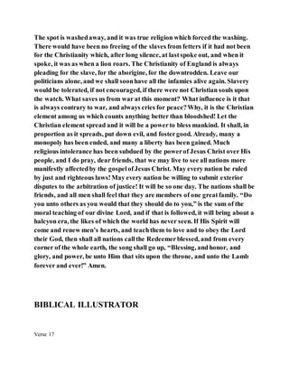The spot is washedaway, and it was true religion which forced the washing.
There would have been no freeing of the slaves from fetters if it had not been
for the Christianity which, after long silence, at lastspoke out, and when it
spoke, it was as when a lion roars. The Christianity of England is always
pleading for the slave, for the aborigine, for the downtrodden. Leave our
politicians alone, and we shall soonhave all the infamies alive again. Slavery
would be tolerated, if not encouraged, if there were not Christian souls upon
the watch. What saves us from war at this moment? What influence is it that
is always contrary to war, and always cries for peace?Why, it is the Christian
element among us which counts anything better than bloodshed! Let the
Christian element spread and it will be a powerto bless mankind. It shall, in
proportion as it spreads, put down evil, and fostergood. Already, many a
monopoly has been ended, and many a liberty has been gained. Much
religious intolerance has been subdued by the powerof Jesus Christ over His
people, and I do pray, dear friends, that we may live to see all nations more
manifestly affectedby the gospelofJesus Christ. May every nation be ruled
by just and righteous laws!May every nation be willing to submit exterior
disputes to the arbitration of justice! It will be so one day. The nations shall be
friends, and all men shall feel that they are members of one greatfamily. “Do
you unto others as you would that they should do to you,” is the sum of the
moral teaching of our divine Lord, and if that is followed, it will bring about a
halcyon era, the likes of which the world has never seen. If His Spirit will
come and renew men’s hearts, and teachthem to love and to obey the Lord
their God, then shall all nations callthe Redeemerblessed, and from every
corner of the whole earth, the song shall go up, “Blessing, andhonor, and
glory, and power, be unto Him that sits upon the throne, and unto the Lamb
forever and ever!” Amen.
BIBLICAL ILLUSTRATOR
Verse 17
 