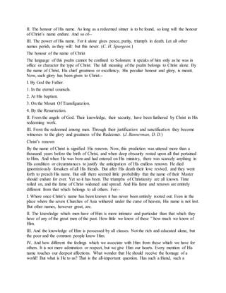 II. The honour of His name. As long as a redeemed sinner is to be found, so long will the honour
of Christ’s name endure. And so of--
III. The power of His name. For it alone gives peace, purity, triumph in death. Let all other
names perish, as they will: but this never. (C. H. Spurgeon.)
The honour of the name of Christ
The language of this psalm cannot be confined to Solomon: it speaks of him only as he was in
office or character the type of Christ. The full meaning of the psalm belongs to Christ alone. By
the name of Christ, His chief greatness or excellency, His peculiar honour and glory, is meant.
Now, such glory has been given to Christ--
I. By God the Father.
1. In the eternal counsels.
2. At His baptism.
3. On the Mount Of Transfiguration.
4. By the Resurrection.
II. From the angels of God. Their knowledge, their security, have been furthered by Christ in His
redeeming work.
III. From the redeemed among men. Through their justification and sanctification they become
witnesses to the glory and greatness of the Redeemer. (J. Bannerman, D. D.)
Christ’s renown
By the name of Christ is signified His renown. Now, this prediction was uttered more than a
thousand years before the birth of Christ, and when deep obscurity rested upon all that pertained
to Him. And when He was born and had entered on His ministry, there was scarcely anything in
His condition or circumstances to justify the anticipation of His endless renown. He died
ignominiously forsaken of all His friends. But after His death their love revived, and they went
forth to preach His name. But still there seemed little probability that the name of their Master
should endure for ever. Yet so it has been. The triumphs of Christianity are all known. Time
rolled on, and the fame of Christ widened and spread. And His fame and renown are entirely
different from that which belongs to all others. For--
I. Where once Christ’s name has been known it has never been entirely rooted out. Even in the
place where the seven Churches of Asia withered under the curse of heaven, His name is not lost.
But other names, however great, are.
II. The knowledge which men have of Him is more intimate and particular than that which they
have of any of the great men of the past. How little we know of these ” how much we know of
Him.
III. And the knowledge of Him is possessed by all classes. Not the rich and educated alone, but
the poor and the common people know Him.
IV. And how different the feelings which we associate with Him from those which we have for
others. It is not mere admiration or respect, but we give Him our hearts. Every mention of His
name touches our deepest affections. What wonder that He should receive the homage of a
world! But what is He to us? That is the all-important question. Has such a friend, such a
 
