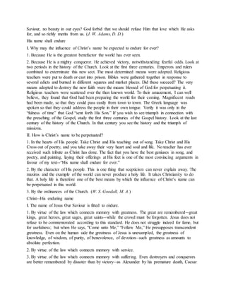 Saviour, no beauty in our eyes? God forbid that we should refuse Him that love which He asks
for, and so richly merits from us. (J. W. Adams, D. D.)
His name shall endure
I. Why may the influence of Christ’s name be expected to endure for ever?
1. Because He is the greatest benefactor the world has ever seen.
2. Because He is a mighty conqueror. He achieved victory, notwithstanding fearful odds. Look at
two periods in the history of the Church. Look at the first three centuries. Emperors and rulers
combined to exterminate this new sect. The most determined means were adopted. Religious
teachers were put to death or cast into prison. Bibles were gathered together in response to
several edicts and burned in different squares and market places. Did these succeed? The very
means adopted to destroy the new faith were the means blessed of God for perpetuating it.
Religious teachers were scattered over the then known world. To their amazement, I can well
believe, they found that God had been preparing the world for their coming. Magnificent roads
had been made, so that they could pass easily from town to town. The Greek language was
spoken so that they could address the people in their own tongue. Verily it was only in the
“fulness of time” that God “sent forth His Son.” If you wish to see triumph in connection with
the preaching of the Gospel, study the first three centuries of the Gospel history. Look at the last
century of the history of the Church. In that century you see the history and the triumph of
missions.
II. How is Christ’s name to be perpetuated?
1. In the hearts of His people. Take Christ and His teaching out of song. Take Christ and His
Cross out of poetry, and you take away their very heart and soul and life. No teacher has ever
received such tribute as Christ has done. The fact that you have the best geniuses in song, and
poetry, and painting, laying their offerings at His feet is one of the most convincing arguments in
favour of my text--“His name shall endure for ever.”
2. By the character of His people. This is one thing that scepticism can never explain away. The
maxims and the example of the world can never produce a holy life. It takes Christianity to do
that. A holy life is therefore one of the best means by which the influence of Christ’s name can
be perpetuated in this world.
3. By the ordinances of the Church. (W. S. Goodall, M. A.)
Christ--His enduring name
I. The name of Jesus Our Saviour is fitted to endure.
1. By virtue of the law which connects memory with greatness. The great are remembered--great
kings, great heroes, great sages, great saints--while the crowd must be forgotten. Jesus does not
refuse to be commemorated according to this standard. He does not struggle indeed for fame, but
for usefulness; but when He says, “Come unto Me,” “Follow Me,” He presupposes transcendent
greatness. Even on the human side the greatness of Jesus is unexampled, the greatness of
knowledge, of wisdom, of purity, of benevolence, of devotion--such greatness as amounts to
absolute perfection.
2. By virtue of the law which connects memory with service.
3. By virtue of the law which connects memory with suffering. Even destroyers and conquerors
are better remembered by disaster than by victory--as Alexander by his premature death, Caesar
 