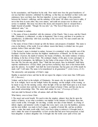 by his assassination, and Napoleon by his exile. How much more have the great benefactors of
our race had their memories embalmed by suffering; so that they are cherished as their works and
endurances have cost them dear. But how imperfect is every such image of the connection
between the Saviour’s sufferings and the enduring of His name! All others were born to suffer, if
not in that form in some other; they were sinners, and could not escape even by labour and
service to mankind. But Jesus was above this doom, and stooped to meet it--stooped from a
height beyond all parallel. “Though He was rich,” etc. “The Son of Man came not to be
ministered unto,.” etc.
II. It is destined to endure.
1. The name of Jesus is identified with the existence of the Church. Take it away, and the Church
falls. Christianity is obliterated, or sinks in fragmental Take it away, and there is no pardon, no
sanctification, no fellowship with God, according to His own word, “No man cometh unto the
Father but by Me.”
2. The name of Jesus Christ is hound up with the history and prospects of mankind. This name is
a key to the history of the world. It is not without reason that history is divided into two great
periods, before Christ and after Christ.
3. The Saviour’s name is destined to endure, because it is committed to the watchful care of the
Godhead. God the Father sees here the brightest manifestation of Himself, for He thus reveals
the fulness of power, the depth of wisdom, the beauty of holiness, the tender radiance of mercy,
all shining in the face of Jesus Christ. The continued display of this glory to men and angels is
the last end of redemption, the fulfilment by the Father of the prayer of the Son, “Glorify Thy
Son, that Thy Son also may glorify Thee.” Shall this last prayer, then, be defeated? Shall these
supreme manifestations of God, which, pent up from everlasting days, have at last broken forth
upon the universe, be recalled? And shall the word of promise that has gone out of His mouth be
made void” I will make Thy name to be remembered in all generations”? (John Cairns, D. D.)
The universality and perpetuity of Christ’s reign
Buddha is reported to have said that he did not expect his religion to last more than 5,000 years.
(W. J. Dawson.)
Voltaire said he lived in the twilight of Christianity. He meant a lie; he spoke the truth. He did
live in its twilight; but it was the twilight before the morning; not the twilight of the evening, as
he meant to say; for the morning comes, when the light of the sun shall break upon us in its truest
glory. The scorners have said that we should soon forget to honour Christ, and that one day no
man should acknowledge Him. “His name shall endure for ever.” (Footsteps of Truth.)
And men shall be blessed in Him: all nations shall call Him blessed.
What history owes to Jesus Christ
I. The moral and social benefit. We need to take the simplest, plainest facts that lie upon the
surface of history, to see what a revelation was implied in the entrance of Christian ideas into
such a world as this. It brought, for one thing, a totally new idea of man himself, as a being of
infinite dignity and immortal worth; it taught that every man’s soul, even the humblest, poorest,
and the most defiled, was made in God’s image, is capable of eternal life, and has an infinite
value--a value that made worth while God’s own Son’s dying to redeem it. It brought back to
men’s minds the sense of responsibility to God--an idea that had never been possessed, or had
been altogether or almost altogether lost. It brought into the world a new spirit of love and
 