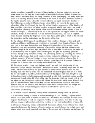 charity, something wonderful in the eyes of those heathen as they saw institutions spring up
round about them that they had never thought or heard of in heathenism before. It flashed into
men’s souls a new moral ideal, and set up a standard of truth, and integrity, and purity, which has
acted as an elevating force on moral conception in the world till this hour. It restored woman to
her rightful place by man’s side as his spiritual helpmate and equal, and created that best of
God’s blessings on earth, the Christian home, where children are reared in the nurture and
admonition of the Lord. It taught the slave his spiritual freedom as a member of the Kingdom of
God, gave him a place there in Christ’s kingdom as an equal with his own master, and struck at
the foundations of slavery by its doctrine of the natural brotherhood and the dignity of man. It
created self-respect, a sense of duty in the use of one’s powers for self-support and for the benefit
of others. It urged to honest labour. “Let him that stole steal no more,” etc. And in a myriad
ways, by direct teaching, by the protest of holy lives, by its gentle spirit, it struck at the evils and
the corruptions and the malpractices and the cruelties of the time.
II. The religious debt to Jesus. It was Christianity that overthrew the reign of those gods and
goddesses of Greece and Rome, and swept them so completely from the path of history that no
one, even in his wildest imagination, now dreams of the possibility of their revival. It was
Christianity that, still maintaining something of its youthful energy, laid hold of these rough
barbarian people in the Middle Ages and trained them to some kind of civilization and moral life.
It was Christianity that in England and Scotland lighted the light that by and by spread its
radiance through every part of the country. It is Christianity that to-day is teaching the nations to
burn their idols, to cease their horrid practices, to take on them the obligations of moral and
civilized existence. Whatever blessings or hopes we trace to our religion, whatever light it
imparts to our minds or cheer to cur hearts, whatever power there is in it to sustain holiness or
conquer sin, all that we owe to the coming of our Lord Jesus Christ.
III. The eternal benefits. “Jesus hath abolished death,” we read, “and hath brought life and
immortality to light through His Gospel.” And what was better, He not only taught men the way
of life, but stood there Himself, the great medium of return to God. He stood there not only
teaching men what the way of life was, but He Himself was there to place their feet in its paths.
He not only taught us about God, but showed us how to be at peace with Him--brought us back
to God, from whom we had wandered, and reconciled us with God. He not only warned us of the
dangers and the evils of the life of sin, of the ruin, the destruction which sin brought with it, of
the alienation, the estrangement from the life of God that was in sin; but He united Himself there
with us, with His infinite mercy in our lone, and lost, and condemned condition, took upon
Himself there, on His own soul, that burden we could not for ourselves bear, and through His
cross and passion opened the kingdom of heaven to all believers. (James Orr, D. D.)
The benefits of Christianity
I. The benefits which Christianity conveys to the communities among whom it is preached.
1. It has diffused among all classes of men the knowledge of God. “Nothing,” says the son of
Sirach, “is so much worth as a mind well instructed”; but there is no knowledge like that which
respects the character of God, our obligations to Him, and expectations from Him. It is the only
effectual source of right conduct, and of true comfort, in every state and condition of human life.
2. Christianity has greatly purified and reformed the manners of men. Some of those vices which
marked and disgraced the character of heathen nations are scarcely known but by their name; and
others, which were openly practised in the face of day, are now hid in obscurity and darkness. On
 