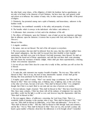 the other hand, some virtues, of the obligation of which the heathens had no apprehension, are
not only to be found in the character of real Christians, but have risen into such general credit
and esteem as to influence the conduct of many who, in other respects, feel but little of the power
of religion.
3. Christianity has promoted among men a spirit of humanity and benevolence, unknown to the
heathen world.
4. Christianity has contributed essentially to the safety and prosperity of society.
II. The benefits which it conveys to the individuals who believe and embrace it.
1. It effectuates their conversion to God, and to the obedience of His will.
2. The effects of Christianity upon the Christian’s state of mind are not less important and happy
than its influence upon his character; it restores him to peace with God, and to hope in Him. (A.
Duncan.)
Blessed in Him
I. A singular condition.
1. By nature, men are not blessed. The trail of the old serpent is everywhere.
2. The text promises that men shall be delivered from the curse, that they shall be uplifted from
their natural unhappiness, that they shall be rescued from their doubtful or their hopeful
questioning, and shall even come to be blessed. God shall pronounce them blessed. He shall set
upon them the bread seal of Divine approbation; and with that seal there shall come streaming
into their hearts the sweetness of intense delight, which shall give them experimentally a blessing
to their own conscious enjoyment.
3. Let me tell you what Christ does for a man who is really in Him, and then you will see how He
is blessed.
II. A wide statement.
1. To make this wide statement true requires breadth of number. The text says, “Men shall be
blessed in Him,” that is to say, the most of men, innumerable myriads of men shall get the
blessing that Jesus purchased by His death on the cross.
2. It implies great width of variety. “Men”--not merely kings or noblemen, but “Men shall be
blessed in Him.” Men--not working men, or thinking men, or fighting men, or this sort of men,
or the other sort of men, but men of all sorts--“Men shall be blessed in Him.” It is a delightful
thought that Christ is as much fitted to one rank and one class of persons as to another.
3. Our text indicates length of period: “Men shall be blessed in Him.” Men have been blessed in
Him; these many centuries, Christ has shone with all the radiance of omnipotent love upon this
poor fallen world, but His light is as full as ever; and, however long this dispensation shall last,
“Men shall be blessed in Him.”
4. The text suggests fulness of sufficiency concerning the Lord Jesus Christ. There is a
wonderful depth of meaning in this passage when it says, “Men shall be blessed in Him.” “Oh!”
says one, “Men shall be blessed by philosophy, or by Christ and philosophy.” Not at all; it is,
“Men shall be blessed in Him.” “But they shall be blessed in Him through trade and commerce
and the like.” Not so; “Men shall be blessed in Him.” Have not we, who are half a century old,
heard a great number of theories about how the millennium is to be brought about? I remember
 