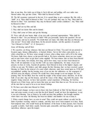 that, at one time, free trade was to bring it, but it did not; and nothing will over make men
blessed unless they get into Christ: “Men shall be blessed in Him.”
III. The full assurance expressed in the text. It is a grand thing to get a sentence like this with a
“shall” in it: “Men shall be blessed in Him.” It is not “perhaps they may be,”but, “Men shall be
blessed in Him.” Not, “perchance they may be blessed under certain conditions”; but, “Men shall
be blessed in Him.”
1. They shall not try Him and fail.
2. They shall not desire Him and be denied.
3. They shall come to Christ and get the blessing.
IV. Now, with all your hearts, think of my text with a personal appropriation: “Men shall be
blessed in Him.” Are you blessed in Christ? Will you personally answer the question? Do not
pass it round, and say to yourself, “No doubt there are many who think that they are blessed, and
who are not.” Never mind about them; for the present moment, ask this question of yourself,
“Am I blessed in Christ?” (C. H. Spurgeon.)
Jesus: all blessing and all blest
I. We ourselves are living witnesses that men are blessed in Christ. You and I do not pretend to
be great sages, famous philosophers, or learned divines; but we feel when a pin pricks us, or
when a dog bites us. We have sense enough to know when a thing tastes well or ill in the eating.
We know chalk from cheese, as the proverb hath it. We know somewhat about our own wants;
and we also know when we get those wants supplied. We bear witness that we have been blessed
in Him. How much, how deeply, how long, and in how many ways we have been blessed in
Him, I will not undertake to say; but this I will say most emphatically, for many of you now
present, we have in verity, beyond all question, been blessed in Jesus to the highest degree, and
of this we are sure. We believe--and faith grasps the first blessing--that we have received a great
blessing in Christ by the removal of a curse which otherwise must have rested upon us. If He had
accomplished nothing but the bearing away of our sin into the wilderness--as the scapegoat of
old bore away the iniquity of Israel--He would have done enough to set our tongues for ever
praising Him. He has lifted from the world the weight of the eternal curses; therefore, let all the
bells of our cities ring out His honour, and all the voices of the village sing forth His praise. The
negative being removed, we have had a positive actual experience of blessing, for God has
blessed us in Christ Jesus, and we know that none are more blest than we are. We are now not at
all the men that we used to be as to our inward feelings.
II. We have seen other men blessed in Christ.
1. What social changes we have seen in those who have believed in Him! He has blessed some
men and some women at such a rate that the devil himself would not have the impudence to say
it was not a blessing. Liar as Satan is, he could not deny that godliness has brought sunshine
where there was none: the blessing has been too distinct and manifest for any to deny it.
2. What a moral change have we seen in some! They could not speak without an oath, but the
habit of profane swearing ended in a minute, and they have never been tempted to it since. Rash,
bad-tempered men, who would break up the furniture of the house in their passion, have become
as gentle as lambs. Such furies usually become quiet, peaceable, and long-suffering: grace has a
marvellous influence upon the temper.
 