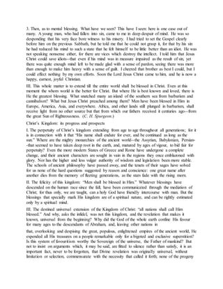 3. Then, as to mental blessing. What have we seen? This have I seen: here is one case out of
many. A young man, who had fallen into sin, came to me in deep despair of mind. He was so
desponding that his very face bore witness to his misery. I had tried to set the Gospel clearly
before him on the previous Sabbath, but he told me that he could not grasp it, for that by his sin
he had reduced his mind to such a state that he felt himself to be little better than an idiot. He was
not speaking nonsense either, for there are vices which destroy the intellect. I told him that Jesus
Christ could save idiots--that even if his mind was in measure impaired as the result of sin, yet
there was quite enough mind left to be made glad with a sense of pardon, seeing there was more
than enough to make him heavy with a sense of guilt. I cheered that brother as best I could, but I
could effect nothing by my own efforts. Soon the Lord Jesus Christ came to him, and he is now a
happy, earnest, joyful Christian.
III. This whole matter is to extend till the entire world shall be blessed in Christ. Even at this
moment the whom world is the better for Christ. But where He is best known and loved, there is
He the greatest blessing. What snatched many an island of the southern sea from barbarism and
cannibalism? What but Jesus Christ preached among them? Men have been blessed in Him in
Europe, America, Asia, and everywhere. Africa, and other lands still plunged in barbarism, shall
receive light from no other source but that from which our fathers received it centuries ago--from
the great Sun of Righteousness. (C. H. Spurgeon.)
Christ’s Kingdom: its progress and prospects
I. The perpetuity of Christ’s kingdom extending from age to age throughout all generations; for it
is in connection with it that “His name shall endure for ever, and be continued as long as the
sun.” Where are the mighty monarchies of the ancient world--the Assyrian, Babylonian, Persian-
-that seemed to have taken deep root in the earth, and, matured by ages of vigour, to bid fair for
perpetuity? Even the more modern States of Greece and Rome have undergone a complete
change, and their ancient characters are sought in vain in the regions they once emblazoned with
glory. Nor has the higher and less vulgar authority of wisdom and legislation been more stable.
The schools of ancient philosophy have passed away, and the tenets of their sages have solved
for us none of the hard questions suggested by reason and conscience: one great name after
another dies from the memory of fleeting generations, as the stars fade with the rising morn.
II. The felicity of this kingdom: “Men shall be blessed in Him.” Whatever blessings have
descended on the human race since the fall, have been communicated through the mediation of
Christ; for thus only, we are taught, can a holy God have friendly intercourse with man. But the
blessings that specially mark His kingdom are of a spiritual nature, and can be rightly estimated
only by a spiritual mind.
III. The destined universal extension of the Kingdom of Christ: “all nations shall call Him
blessed.” And why, asks the infidel, was not this kingdom, and the revelation that makes it
known, universal from the beginning? Why did the God of the whole earth confine His favour
for many ages to the descendants of Abraham, and, leaving other nations in
that, overlooking and despising the great, populous, enlightened empires of the ancient world, He
expended all His treasures on a people remarkable only for a bigoted and exclusive superstition?
Is this system of favouritism worthy the Sovereign of the universe, the Father of mankind? But
not to insist on arguments which, it may be said, are fitted to silence rather than satisfy, it is an
important fact, never to be forgotten, that Divine revelation was originally universal, without
limitation or selection, commensurate with the necessity that called it forth; none of the progeny
 