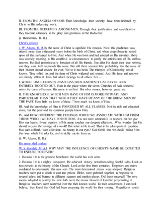 II. FROM THE ANGELS OF GOD. Their knowledge, their security, have been furthered by
Christ in His redeeming work.
III. FROM THE REDEEMED AMONG MEN. Through their justification and sanctification
they become witnesses to the glory and greatness of the Redeemer.
(J. Bannerman, D. D.)
Christ's renown
J. W. Adams, D. D.By the name of Christ is signified His renown. Now, this prediction was
uttered more than a thousand years before the birth of Christ, and when deep obscurity rested
upon all that pertained to Him. And when He was born and had entered on His ministry, there
was scarcely anything in His condition or circumstances to justify the anticipation of His endless
renown. He died ignominiously forsaken of all His friends. But after His death their love revived,
and they went forth to preach His name. But still there seemed little probability that the name of
their Master should endure for ever. Yet so it has been. The triumphs of Christianity are all
known. Time rolled on, and the fame of Christ widened and spread. And His fame and renown
are entirely different from that which belongs to all others. For —
I. WHERE ONCE CHRIST'S NAME HAS BEEN KNOWN IT HAS NEVER BEEN
ENTIRELY ROOTED OUT. Even in the place where the seven Churches of Asia withered
under the curse of heaven, His name is not lost. But other names, however great, are.
II. THE KNOWLEDGE WHICH MEN HAVE OF HIM IS MORE INTIMATE AND
PARTICULAR THAN THAT WHICH THEY HAVE OF ANY OF THE GREAT MEN OF
THE PAST. How little we know of these ." how much we know of Him.
III. And the knowledge of Him is POSSESSED BY ALL CLASSES. Not the rich and educated
alone, but the poor and the common people know Him.
IV. And HOW DIFFERENT THE FEELINGS WHICH WE ASSOCIATE WITH HIM FROM
THOSE WHICH WE HAVE FOR OTHERS. It is not mere admiration or respect, but we give
Him our hearts. Every mention of His name touches our deepest affections. What wonder that He
should receive the homage of a world! But what is He to us? That is the all-important question.
Has such a friend, such a Saviour, no beauty in our eyes? God forbid that we should refuse Him
that love which He asks for, and so richly merits from us.
(J. W. Adams, D. D.)
His name shall endure
W. S. Goodall, M. A.I. WHY MAY THE INFLUENCE OF CHRIST'S NAME BE EXPECTED
TO ENDURE FOR EVER?
1. Because He is the greatest benefactor the world has ever seen.
2. Because He is a mighty conqueror. He achieved victory, notwithstanding fearful odds. Look at
two periods in the history of the Church. Look at the first three centuries. Emperors and rulers
combined to exterminate this new sect. The most determined means were adopted. Religious
teachers were put to death or cast into prison. Bibles were gathered together in response to
several edicts and burned in different squares and market places. Did these succeed? The very
means adopted to destroy the new faith were the means blessed of God for perpetuating it.
Religious teachers were scattered over the then known world. To their amazement, I can well
believe, they found that God had been preparing the world for their coming. Magnificent roads
 