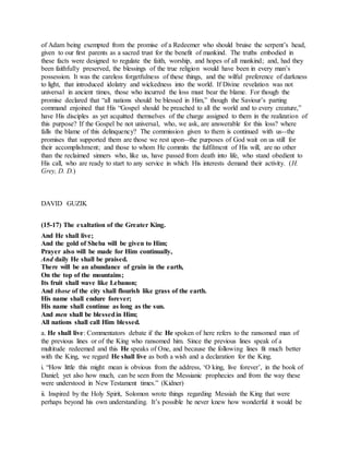 of Adam being exempted from the promise of a Redeemer who should bruise the serpent’s head,
given to our first parents as a sacred trust for the benefit of mankind. The truths embodied in
these facts were designed to regulate the faith, worship, and hopes of all mankind; and, had they
been faithfully preserved, the blessings of the true religion would have been in every man’s
possession. It was the careless forgetfulness of these things, and the wilful preference of darkness
to light, that introduced idolatry and wickedness into the world. If Divine revelation was not
universal in ancient times, those who incurred the loss must bear the blame. For though the
promise declared that “all nations should be blessed in Him,” though the Saviour’s parting
command enjoined that His “Gospel should be preached to all the world and to every creature,”
have His disciples as yet acquitted themselves of the charge assigned to them in the realization of
this purpose? If the Gospel be not universal, who, we ask, are answerable for this loss? where
falls the blame of this delinquency? The commission given to them is continued with us--the
promises that supported them are those we rest upon--the purposes of God wait on us still for
their accomplishment; and those to whom He commits the fulfilment of His will, are no other
than the reclaimed sinners who, like us, have passed from death into life, who stand obedient to
His call, who are ready to start to any service in which His interests demand their activity. (H.
Grey, D. D.)
DAVID GUZIK
(15-17) The exaltation of the Greater King.
And He shall live;
And the gold of Sheba will be given to Him;
Prayer also will be made for Him continually,
And daily He shall be praised.
There will be an abundance of grain in the earth,
On the top of the mountains;
Its fruit shall wave like Lebanon;
And those of the city shall flourish like grass of the earth.
His name shall endure forever;
His name shall continue as long as the sun.
And men shall be blessedin Him;
All nations shall call Him blessed.
a. He shall live: Commentators debate if the He spoken of here refers to the ransomed man of
the previous lines or of the King who ransomed him. Since the previous lines speak of a
multitude redeemed and this He speaks of One, and because the following lines fit much better
with the King, we regard He shall live as both a wish and a declaration for the King.
i. “How little this might mean is obvious from the address, ‘O king, live forever’, in the book of
Daniel; yet also how much, can be seen from the Messianic prophecies and from the way these
were understood in New Testament times.” (Kidner)
ii. Inspired by the Holy Spirit, Solomon wrote things regarding Messiah the King that were
perhaps beyond his own understanding. It’s possible he never knew how wonderful it would be
 