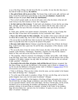 to say of the King of Kings who laid down His life as a sacrifice for sins that after three days in
the tomb all would see and say, He shall live.
b. The gold of Sheba will be given to Him: The Greater King would receive gifts and honor and
praise. In turn He would bestow great blessing on the earth (an abundance of grain in the
earth) and upon His people (those of the city shall flourish).
i. “Poor as God’s people usually are, the era will surely arrive when the richest of the rich will
count it all joy to lay their treasures at Jesus’ feet.” (Spurgeon)
ii. Its fruit shall wave like Lebanon: “It shall yield such abundance of corn, that the ears, being
thick, and high, and full of corn, shall, when they are shaken with the wind, make a noise not
unlike that which the tops of the trees of Lebanon sometimes make upon the like occasion.”
(Poole)
iii. “Gold, grain, and fruit were ancient measures of prosperity. So this is a way of saying that
under the reign of Jesus there will be prosperity of every conceivable kind.” (Boice)
c. Prayer also will be made for Him continually: We can think of how prayer could and would
be offered for an earthly king, but we don’t often think of believers praying for Jesus Messiah.
i. We can say that we pray for Jesus when we pray for one of His people. There is a sense in
which we pray for Jesus when we pray for the spread of His gospel.
d. His name shall endure forever: Solomon sensed that this Greater Son of David, the Greater
King, would be more than a great man. He and His fame, and greatness of His character, would
endure forever.
i. “We see on the shore of time the wrecks of the Caesars, the relics of the Moguls, and the last
remnants of the Ottomans. Charlemagne, Maximilian, Napoleon, how they flit like shadows
before us! They were and are not; but Jesus for ever is.” (Spurgeon)
ii. “The perpetuity, which he conceived of as belonging to a family and an office, really belongs
to the One King, Jesus Christ, whose Name is above every name, and will blossom anew in fresh
revelations of its infinite contents, not only while the sun shines, but when its fires are cold and
its light quenched.” (Maclaren)
e. Menshall be blessedin Him; all nations shall call Him blessed: Solomon recognized that
this King of Kings was not only the fulfillment of the promise made to David in 2 Samuel 7:11-
16. He was also the fulfillment of the great promise made to Abraham in Genesis 12:1-3: In you
all the families of the earth shall be blessed.
i. “Christ is all blessing. When you have written down his name, you have pointed to the fountain
from which all blessings flow.” (Spurgeon)
ii. “To us the song of this psalm is a prophecy of hope. We have seen the King, and we know the
perfect Kingdom must come, for God cannot be defeated.” (Morgan)
iii. Psalm 72 speaks powerfully of the kingdom of the King of Kings and speaks of it in terms of
His personal rule, not ruling through an institution such as the Church. “In this Psalm, at least,
we see a personal monarch, and he is the central figure, the focus of all the glory; not his servant,
but himself do we see possessing the dominion and dispensing the government. Personal
pronouns referring to our great King are constantly occurring in this Psalm; he has dominion,
kings fall down before him,: and serve him; for he delivers; he spares, he saves, he lives, and
daily is he praised.” (Spurgeon)
 