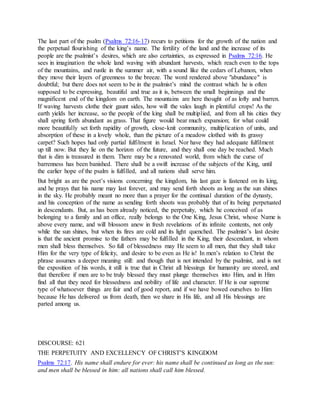 The last part of the psalm (Psalms 72:16-17) recurs to petitions for the growth of the nation and
the perpetual flourishing of the king’s name. The fertility of the land and the increase of its
people are the psalmist’s desires, which are also certainties, as expressed in Psalms 72:16. He
sees in imagination the whole land waving with abundant harvests, which reach even to the tops
of the mountains, and rustle in the summer air, with a sound like the cedars of Lebanon, when
they move their layers of greenness to the breeze. The word rendered above "abundance" is
doubtful; but there does not seem to be in the psalmist’s mind the contrast which he is often
supposed to be expressing, beautiful and true as it is, between the small beginnings and the
magnificent end of the kingdom on earth. The mountains are here thought of as lofty and barren.
If waving harvests clothe their gaunt sides, how will the vales laugh in plentiful crops! As the
earth yields her increase, so the people of the king shall be multiplied, and from all his cities they
shall spring forth abundant as grass. That figure would bear much expansion; for what could
more beautifully set forth rapidity of growth, close-knit community, multiplication of units, and
absorption of these in a lovely whole, than the picture of a meadow clothed with its grassy
carpet? Such hopes had only partial fulfilment in Israel. Nor have they had adequate fulfilment
up till now. But they lie on the horizon of the future, and they shall one day be reached. Much
that is dim is treasured in them. There may be a renovated world, from which the curse of
barrenness has been banished. There shall be a swift increase of the subjects of the King, until
the earlier hope of the psalm is fulfilled, and all nations shall serve him.
But bright as are the poet’s visions concerning the kingdom, his last gaze is fastened on its king,
and he prays that his name may last forever, and may send forth shoots as long as the sun shines
in the sky. He probably meant no more than a prayer for the continual duration of the dynasty,
and his conception of the name as sending forth shoots was probably that of its being perpetuated
in descendants. But, as has been already noticed, the perpetuity, which he conceived of as
belonging to a family and an office, really belongs to the One King, Jesus Christ, whose Name is
above every name, and will blossom anew in fresh revelations of its infinite contents, not only
while the sun shines, but when its fires are cold and its light quenched. The psalmist’s last desire
is that the ancient promise to the fathers may be fulfilled in the King, their descendant, in whom
men shall bless themselves. So full of blessedness may He seem to all men, that they shall take
Him for the very type of felicity, and desire to be even as He is! In men’s relation to Christ the
phrase assumes a deeper meaning still: and though that is not intended by the psalmist, and is not
the exposition of his words, it still is true that in Christ all blessings for humanity are stored, and
that therefore if men are to be truly blessed they must plunge themselves into Him, and in Him
find all that they need for blessedness and nobility of life and character. If He is our supreme
type of whatsoever things are fair and of good report, and if we have bowed ourselves to Him
because He has delivered us from death, then we share in His life, and all His blessings are
parted among us.
DISCOURSE: 621
THE PERPETUITY AND EXCELLENCY OF CHRIST’S KINGDOM
Psalms 72:17. His name shall endure for ever: his name shall be continued as long as the sun:
and men shall be blessed in him: all nations shall call him blessed.
 